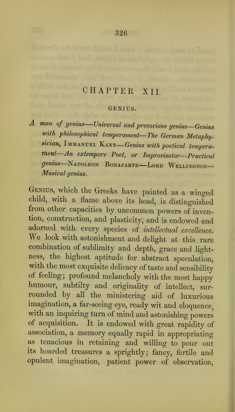 CHAPTER XII. GENIUS. A man of genius—Universal and precocious genius—Genius with philosophical temperament—The German Metaphy. sician^ Immanuel Kant—Genius with poetical tempera- ment—An extempore Poet, or Improvisator—Practical ^emw5—Napoleon Bonaparte—Lord Wellington— Musical genius. Genius, which the Greeks have painted as a winged child, with a flame above its head, is distinguished from other capacities by uncommon powers of inven- tion, construction, and plasticity, and is endowed and adorned with every species of intellectual excellence. We look with astonishment and delight at this rare combination of sublimity and depth, grace and light- ness, the highest aptitude for abstract speculation, with the most exquisite delicacy of taste and sensibility of feeling; profound melancholy with the most happy humour, subtilty and originality of intellect, sur- rounded by all the ministering aid of luxurious imagination, a far-seeing eye, ready wit and eloquence, with an inquiring turn of mind and astonishing powers of acquisition. It is endowed with great rapidity of association, a memory equally rapid in appropriating as tenacious in retaining and willing to pour out its hoarded treasures a sprightly; fancy, fertile and opulent imagination, patient power of observation,