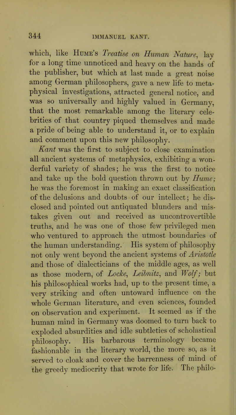 which, like Hume's Treatise on Human Nature^ lay for a long time unnoticed and heavy on the hands of the publisher, but which at last made a great noise among German philosophers, gave a new life to meta- physical investigations, attracted general notice, and was so universally and highly valued in Germany, that the most remarkable among the literary cele- brities of that country piqued themselves and made a pride of being able to understand it, or to explain and comment upon this new philosophy. Kant was the first to subject to close examination all ancient systems of metaphysics, exhibiting a won- derful variety of shades; he was the first to notice and take up the bold question thrown out by Hume; he was the foremost in making an exact classification of the delusions and doubts of our intellect; he dis- closed and pointed out antiquated blunders and mis- takes given out and received as uncontrovertible truths, and he was one of those few privileged men who ventured to approach the utmost boundaries of the human understanding. His system of philosophy not only went beyond the ancient systems of Aristotle and those of dialecticians of the middle ages, as well as those modern, of Locke^ Leibnitz^ and Wolf; but his philosophical works had, up to the present time, a very striking and often untoward influence on the whole German literature, and even sciences, founded on observation and experhnent. It seemed as if the human mind in Germany was doomed to turn back to exploded absurdities and idle subtleties of scholastical philosophy. His barbarous terminology became fashionable in the literary world, the more so, as it served to cloak and cover the barrenness of mind of the greedy mediocrity that wrote for life. The philo-