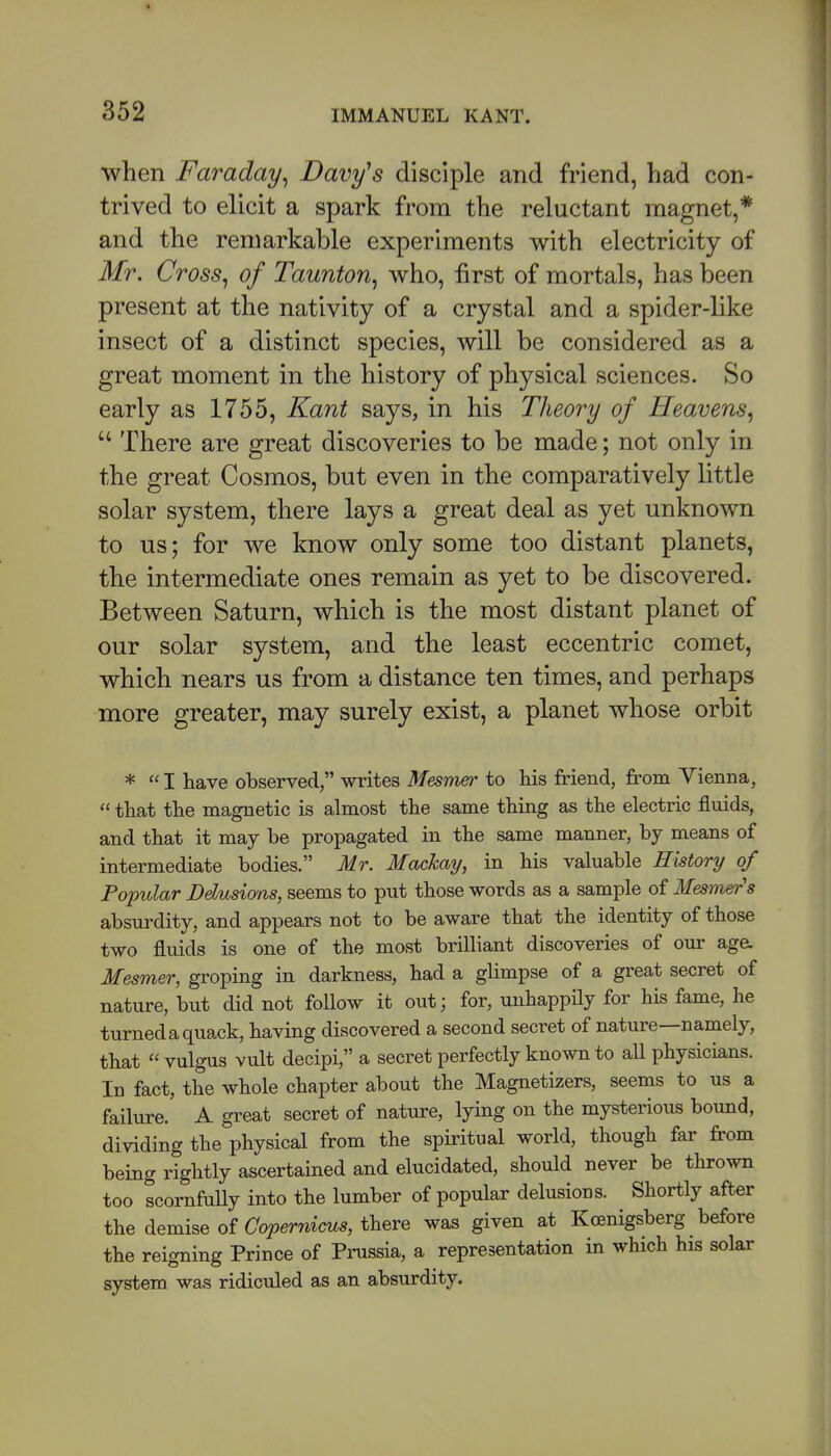 when Faraday^ Davy's disciple and friend, had con- trived to elicit a spark from the reluctant magnet,* and the remarkable experiments with electricity of Mr. Cross^ of Taunton^ who, first of mortals, has been present at the nativity of a crystal and a spider-like insect of a distinct species, will be considered as a great moment in the history of physical sciences. So early as 1755, Kant says, in his Theory of Heavens^  There are great discoveries to be made; not only in the great Cosmos, but even in the comparatively little solar system, there lays a great deal as yet unknown to us; for we know only some too distant planets, the intermediate ones remain as yet to be discovered. Between Saturn, which is the most distant planet of our solar system, and the least eccentric comet, which nears us from a distance ten times, and perhaps more greater, may surely exist, a planet whose orbit *  I have observed, writes Mesmer to his friend, from Vienna,  that the magnetic is almost the same thing as the electric flmds, and that it may be propagated in the same manner, by means of intermediate bodies. Mr. Mackay, in his valuable History of Popular Ddusians, seems to put those words as a sample of Mesmer s absurdity, and appears not to be aware that the identity of those two fluids is one of the most brilliant discoveries of our age. Mesmer, groping in darkness, had a glimpse of a great secret of nature, but did not follow it out; for, unhappily for his fame, he turned a quack, having discovered a second secret of nature—namely, that vulgus vult decipi, a secret perfectly known to aU physicians. In fact, the whole chapter about the Magnetizers, seems to us a failure. A great secret of nature, lying on the mysterious bound, dividing the physical from the spiritual world, though far from being rightly ascertained and elucidated, should never be thrown too scornfaUy into the lumber of popular delusions. Shortly after the demise of Goperiiicus, there was given at Kcenigsberg before the reigning Prince of Prassia, a representation in which his solar system was ridiculed as an absurdity.