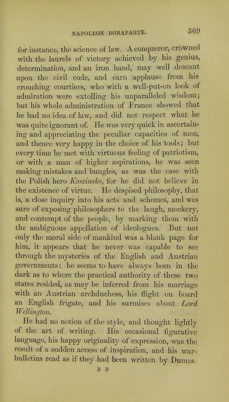 for instance, the science of law. A conqueror, crowned with the laurels of victory achieved by his genius, determination, and an iron hand, may well descant upon the civil code, and earn applause from his crouching courtiers, who with a well-put-on look of admiration were extolling his unparalleled wisdom; but his whole administration of France showed that he had no idea of law, and did not respect what he was quite ignorant of. He was very quick in ascertain- ing and appreciating the peculiar capacities of men, and thence very happy in the choice of his tools; but every time he met with virtuous feeling of patriotism, or with a man of higher aspirations, he was seen making mistakes and bungles, as was the case with the Polish hero Kosciusko^ for he did not believe in the existence of virtue. He despised philosophy, that is, a close inquiry into his acts and schemes, and was sure of exposing philosophers to the laugh, mockery, and contempt of the people, by marking them with the ambiguous appellation of ideologues. But not only the moral side of mankind was a blank page for him, it appears that he never was capable to see through the mysteries of the English and Austrian governments: he seems to have always been in the dark as to where the practical authority of these two states resided, as may be inferred from his marriage with an Austrian archduchess, his flight on board an English frigate, and his surmises about Lord Wellington. He had no notion of the style, and thought lightly of the art of writing. His occasional figurative language, his happy originality of expression, was the result of a sudden access of inspiration, and his war- bulletins read as if they had been written by Dumas. B B