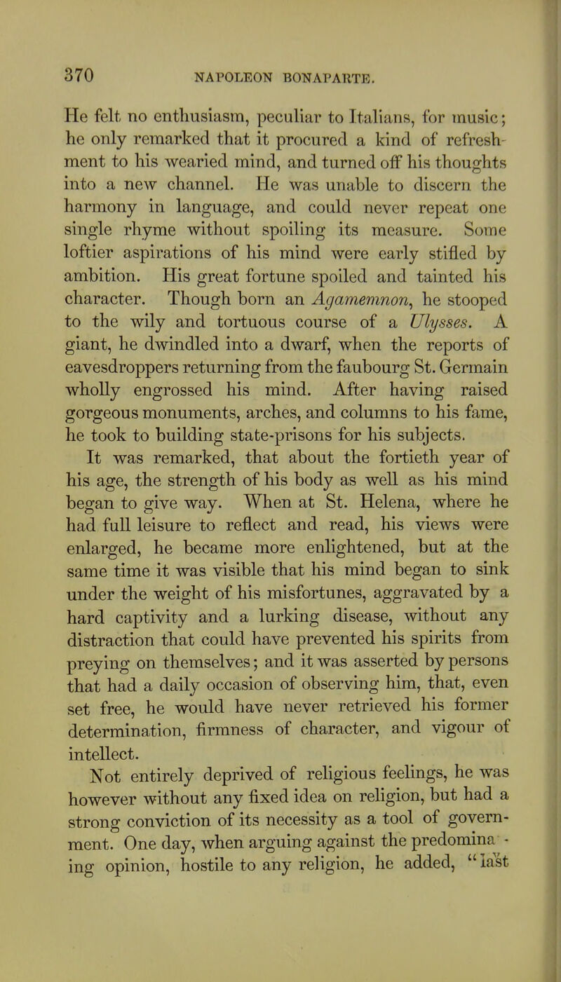 He felt no enthusiasm, peculiar to Italians, for music; he only remarked that it procured a kind of refresh- ment to his wearied mind, and turned off his thoughts into a new channel. He was unable to discern the harmony in language, and could never repeat one single rhyme without spoiling its measure. Some loftier aspirations of his mind were early stifled by ambition. His great fortune spoiled and tainted his character. Though born an Agamemnon^ he stooped to the wily and tortuous course of a Ulysses. A giant, he dwindled into a dwarf, when the reports of eavesdroppers returning from the faubourg St. Germain wholly engrossed his mind. After having raised gorgeous monuments, arches, and columns to his fame, he took to building state-prisons for his subjects. It was remarked, that about the fortieth year of his age, the strength of his body as well as his mind began to give way. When at St. Helena, where he had full leisure to reflect and read, his views were enlarged, he became more enlightened, but at the same time it was visible that his mind began to sink under the weight of his misfortunes, aggravated by a hard captivity and a lurking disease, without any distraction that could have prevented his spirits from preying on themselves; and it was asserted by persons that had a daily occasion of observing him, that, even set free, he would have never retrieved his former determination, firmness of character, and vigour of intellect. Not entirely deprived of religious feelings, he was however without any fixed idea on religion, but had a strong conviction of its necessity as a tool of govern- ment. One day, when arguing against the predomina ■ ing opinion, hostile to any religion, he added,  last