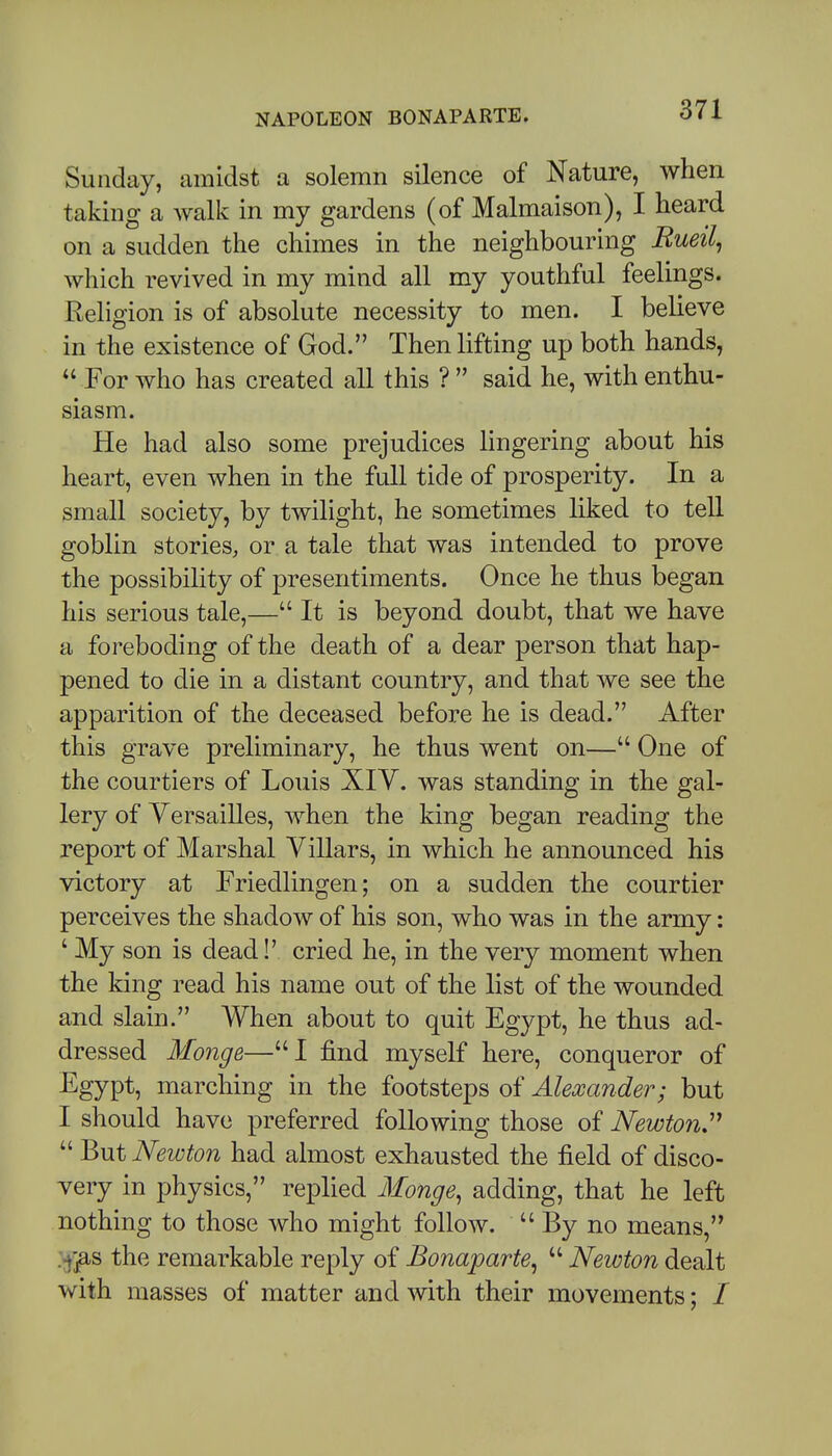Sunday, amidst a solemn silence of Nature, when taking a walk in my gardens (of Malmaison), I heard on a sudden the chimes in the neighbouring Rueil^ which revived in my mind all my youthful feelings. Religion is of absolute necessity to men. I believe in the existence of God. Then lifting up both hands, For who has created all this ?  said he, with enthu- siasm. He had also some prejudices lingering about his heart, even when in the full tide of prosperity. In a small society, by twilight, he sometimes liked to tell goblin stories, or a tale that was intended to prove the possibility of presentiments. Once he thus began his serious tale,— It is beyond doubt, that we have a foreboding of the death of a dear person that hap- pened to die in a distant country, and that we see the apparition of the deceased before he is dead. After this grave preliminary, he thus went on— One of the courtiers of Louis XIV. was standing in the gal- lery of YersaiUes, when the king began reading the report of Marshal Villars, in which he announced his victory at Friedlingen; on a sudden the courtier perceives the shadow of his son, who was in the army: ' My son is dead!' cried he, in the very moment when the king read his name out of the list of the wounded and slain. When about to quit Egypt, he thus ad- dressed Monge—I find myself here, conqueror of Egypt, marching in the footsteps of Alexander; but I should have preferred following those of Newton'^  But Newton had almost exhausted the field of disco- very in physics, replied Monge, adding, that he left nothing to those who might follow.  By no means, the remarkable reply of Bonaparte, Newton dealt with masses of matter and with their movements; /