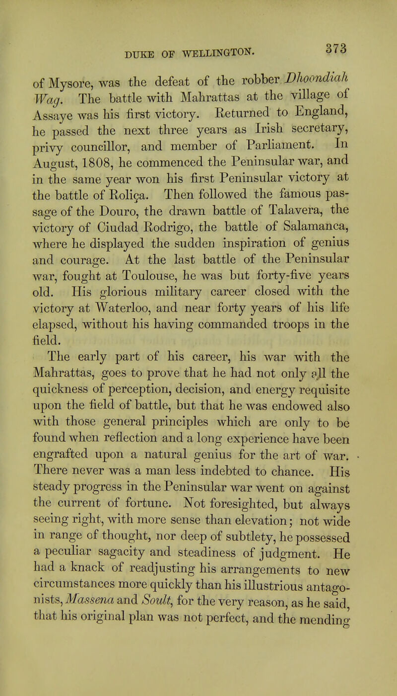 of Mysore, was the defeat of the robber Dlioondiah Wag. The battle with Mahrattas at the village of Assaye was his first victory. Returned to England, he passed the next three years as Irish secretary, privy councillor, and member of Parliament. In August, 1808, he commenced the Peninsular war, and in the same year won his first Peninsular victory at the battle of Roli9a. Then followed the famous pas- sage of the Douro, the drawn battle of Talavera, the victory of Ciudad Rodrigo, the battle of Salamanca, where he displayed the sudden inspiration of genius and courage. At the last battle of the Peninsular war, fought at Toulouse, he was but forty-five years old. His glorious military career closed with the victory at Waterloo, and near forty years of his life elapsed, without his having commanded troops in the field. The early part of his career, his war with the Mahrattas, goes to prove that he had not only pjl the quickness of perception, decision, and energy requisite upon the field of battle, but that he was endowed also with those general principles which are only to be found when reflection and a long experience have been engrafted upon a natural genius for the art of war. There never was a man less indebted to chance. His steady progress in the Peninsular war went on against the current of fortune. Not foresighted, but always seeing right, with more sense than elevation; not wide in range of thought, nor deep of subtlety, he possessed a peculiar sagacity and steadiness of judgment. He had a knack of readjusting his arrangements to new circumstances more quickly than his illustrious antago- nists, ilfas-sena and Soult, for the very reason, as he said, that his original plan was not perfect, and the mending