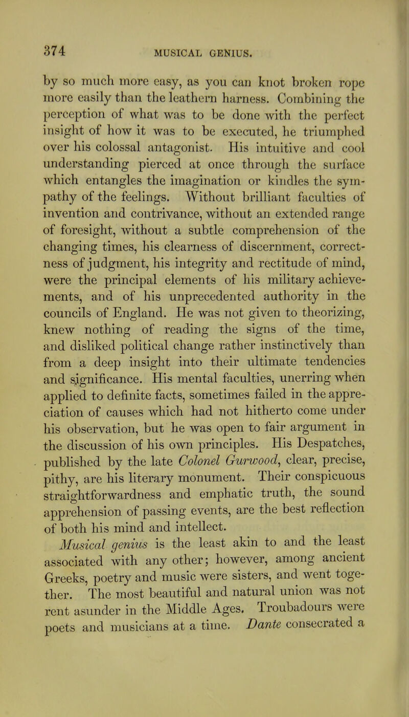 by SO much more easy, as you can knot broken rope more easily than the leathern harness. Combining the perception of what was to be done with the perfect insight of how it was to be executed, he triumphed over his colossal antagonist. His intuitive and cool understanding pierced at once through the surface which entangles the imagination or kindles the sym- pathy of the feelings. Without brilliant faculties of invention and contrivance, without an extended range of foresight, without a subtle comprehension of the changing times, his clearness of discernment, correct- ness of judgment, his integrity and rectitude of mind, were the principal elements of his military achieve- ments, and of his unprecedented authority in the councils of England. He was not given to theorizing, knew nothing of reading the signs of the time, and disliked political change rather instinctively than from a deep insight into their ultimate tendencies and significance. His mental faculties, unerring when applied to definite facts, sometimes failed in the appre- ciation of causes which had not hitherto come under his observation, but he was open to fair argument in the discussion of his own principles. His Despatches, published by the late Colonel Gurwood, clear, precise, pithy, are his literary monument. Their conspicuous straightforwardness and emphatic truth, the sound apprehension of passing events, are the best reflection of both his mind and intellect. Musical genius is the least akin to and the least associated with any other; however, among ancient Greeks, poetry and music were sisters, and went toge- ther. The most beautiful and natural union was not rent asunder in the Middle Ages, Troubadours were poets and musicians at a time. Dante consecrated a