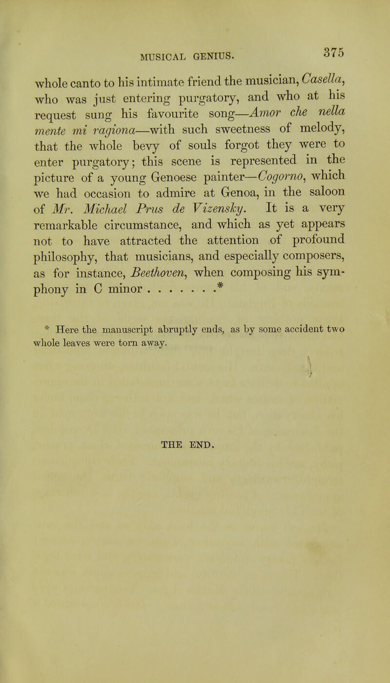 whole canto to his intimate friend the musician, Casella, who was just entering purgatory, and who at his request sung his favourite song—Amor che nella mente mi ragiona—with such sweetness of melody, that the whole bevy of souls forgot they were to enter purgatory; this scene is represented in the picture of a young Genoese painter—Cogorno, which we had occasion to admire at Genoa, in the saloon of Mr. Michael Prus de Vizensky. It is a very remarkable circumstance, and which as yet appears not to have attracted the attention of profound philosophy, that musicians, and especially composers, as for instance, Beethoven., when composing his sym- phony in C minor * * Here the manuscript abruptly ends, as by some accident two wliole leaves were torn away. \ THE END.