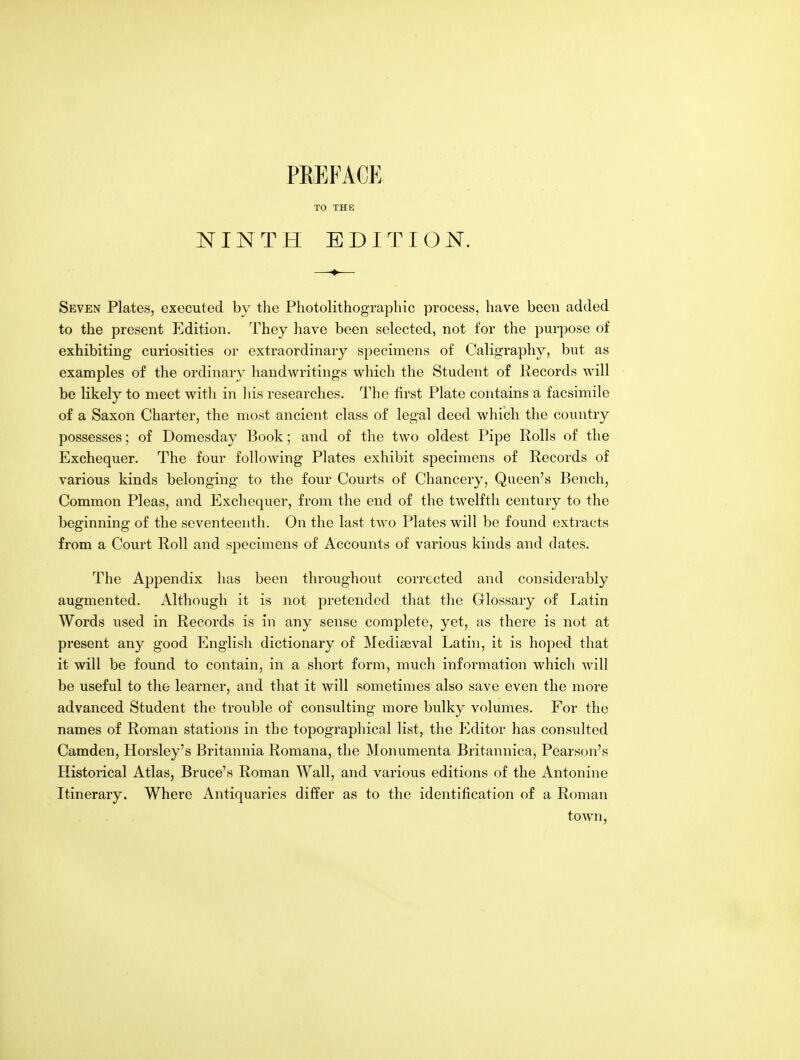 PREFACE TO THE NINTH EDITION. Seven Plates, executed by the Photolithographic process, have been added to the present Edition. They have been selected, not for the purpose of exhibiting curiosities or extraordinary specimens of Caligraphy, but as examples of the ordinary handwritings which the Student of Records will be likely to meet with in liis researches. The first Plate contains a facsimile of a Saxon Charter, the most ancient class of legal deed which the country possesses; of Domesday 13ook; and of the two oldest Pipe Rolls of the Exchequer. The four following Plates exhibit specimens of Records of various kinds belonging to the four Courts of Chancery, Queen's Bench, Common Pleas, and Exchequer, from the end of the twelfth century to the beginning of the seventeenth. On the last two Plates will be found extracts from a Court Roll and specimens of Accounts of various kinds and dates. The Appendix has been throughout corrected and considerably augmented. Although it is not pretended that the Glossary of Latin Words used in Records is in any sense complete, yet, as there is not at present any good English dictionary of Mediaeval Latin, it is hoped that it will be found to contain, in a short form, much information which will be useful to the learner, and that it will sometimes also save even the more advanced Student the trouble of consulting more bulky volumes. For the names of Roman stations in the topographical list, the Iilditor has consulted Camden, Horsley's Britannia Romana, the Monumenta Britannica, Pearson's Historical Atlas, Brace's Roman Wall, and various editions of the Antonine Itinerary. Where Antiquaries differ as to the identification of a Roman town,