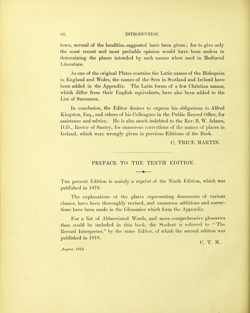 toAvn, several of the localities suggested have been given; for to give only the most recent and most probable opinion would have been useless in determining the places intended by such names when used in Mediaeval Literature. As one of the original Plates contains the Latin names of the Bishoprics in England and Wales, the names of the Sees in Scotland and L^eland have been added in the Appendix. The Latin forms of a few Christian names, which differ from their English equivalents, have also been added to the List of Surnames. In conclusion, the Editor desires to express his obligations to Alfred Kingston, Esq., and others of his Colleagues in the Public Record Office, for assistance and^advice. He is also much indebted to the Rev. B. W. Adams, D.D., Rector of Santry, for numerous corrections of the names of places in Ireland, which were wrongly given in previous Editions of the Book. C. TRICE MARTIN. PREFACE TO THE TENTH EDITION. The present Edition is mainly a reprint of the Ninth Edition, which was published in 1879. The explanations of tlie plates representing documents of various classes, have been thoroughly revised, and numerous additions and correc- tions have been made in the Glossaries which form the Appendix. For a list of Abbreviated Words, and more comprehensive glossaries than could be included in tliis book, the Student is referred to  The Record Interpreter, by the same Editor, of wliich tlie second edition was published in 1910. C. T. M. August, 1912.