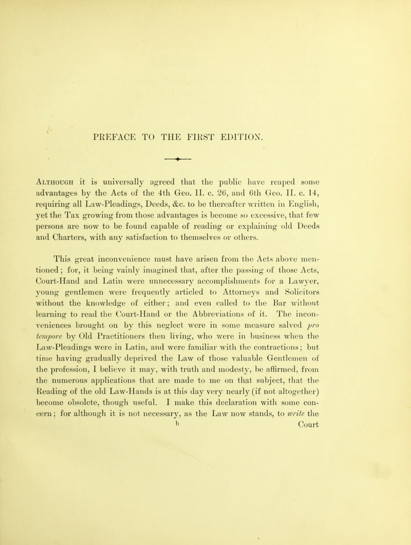 PREFACE TO THE FIRST EDITION. —♦— Although it is universally agreed that the public have reaped some advantages by the Acts of the 4th Geo. 11. c. 26, and 6th Geo. H. c. 14, requiring all Law-Pleadings, Deeds, &c. to be thereafter written in English, yet the Tax growing from those advantages is become so excessive, that few persons are now to be found capable of reading or explaining old Deeds and Charters, with any satisfaction to themselves or others. This great inconvenience must have arisen from the Acts above men- tioned ; for, it being vainly imagined that, after the passing of those Acts, Court-Hand and Latin were unnecessary accomplishments for a Lawyer, young gentlemen were frequently articled to Attorneys and Solicitors without the knowledge of either; and even called to the Bar without learning to read the Court-Hand or the Abbreviations of it. The incon- veniences brought on by this neglect were in some measure salved pro tempore by Old Practitioners tlien living, who were in business when the Law-Pleadings were in Latin, and were familiar with the contractions; but time having gradually deprived the Law of those valuable Gentlemen of the profession, I believe it may, with truth and modesty, be affirmed, from the numerous applications that are made to me on that subject, that the Reading of the old Law-Hands is at this day very nearly (if not altogether) become obsolete, though useful. I make this declaration with some con- cern ; for although it is not necessary, as the Law now stands, to lurite the b Court