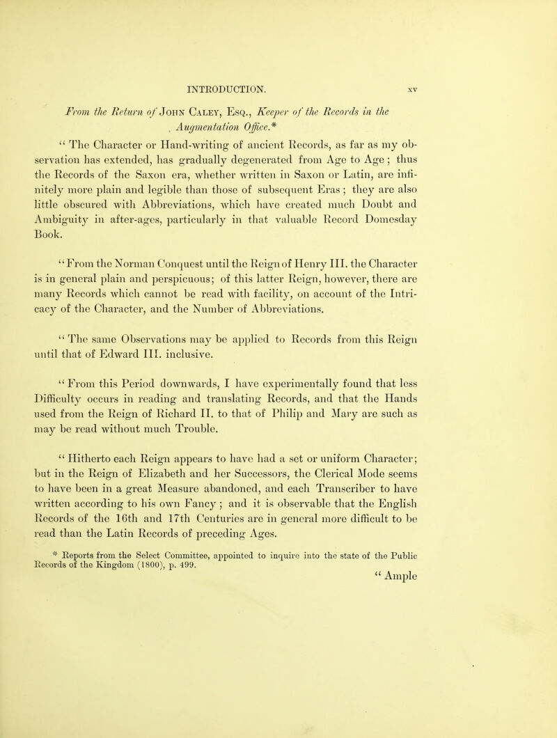 From the Return o/John Caley, Esq., Keeper of the Records in the ^ Augmentation Office* The Character or Hand-writing of ancient Records, as far as my ob- servation has extended, has gradually degenerated from Age to Age ; thus the Records of the Saxon era, whether written in Saxon or Latin, are infi- nitely more plain and legible than those of subsequent Eras ; they are also little obscured with Abbreviations, which have created much Doubt and Ambiguity in after-ages, particularly in that valuable Record Domesday Book. From the Norman Conquest until the Reign of Henry III. the Character is in general plain and perspicuous; of this latter Reign, however, there are many Records which cannot be read with facility, on account of the Intri- cacy of the Character, and the Number of Abbreviations.  The same Observations may be applied to Records from this Reign until that of Edward III. inclusive. From this Period downwards, I have experimentally found that less Difficulty occurs in reading and translating Records, and that the Hands used from the Reign of Richard II. to that of Philip and Mary are such as may be read without much Trouble.  Hitherto each Reign appears to have had a set or uniform Character; but in the Reign of Elizabeth and her Successors, the Clerical Mode seems to have been in a great Measure abandoned, and each Transcriber to have written according to his own Fancy ; and it is observable that the English Records of the 16th and 17th Centuries are in general more difficult to be read than the Latin Records of preceding Ages. * Eeports from the Select Committee, appointed to inquire into the state of the Public Eecords of the Kingdom (1800), p. 499.  Ample