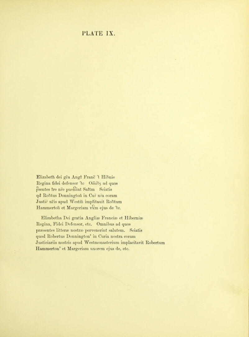 PLATE IX. Elizabeth dei gfa Angt Franc T; Hibnie Regina fidei defensor T;c Omiti} ad quos ^sentes ire nre pueSint Sattm Sciatis qd EoT)tus Donnington in Cur nra coram Justic nfis apud Westm imptitauit Rol5tum Hammerton et Margeriam v§m ejus de Ic. Elizabetha Dei gratia Anglise Francise et Hibernise Regina, Fidei Defensor, etc. Omnibus ad quos praesentes litterse nostrse pervenerint salutem. Sciatis quod Robertus Donnington' in Curia nostra coram Justiciariis nostris apud Westmonasterium implacitavit Robertum Hammerton' et Margeriam uxorem ejus de, etc.