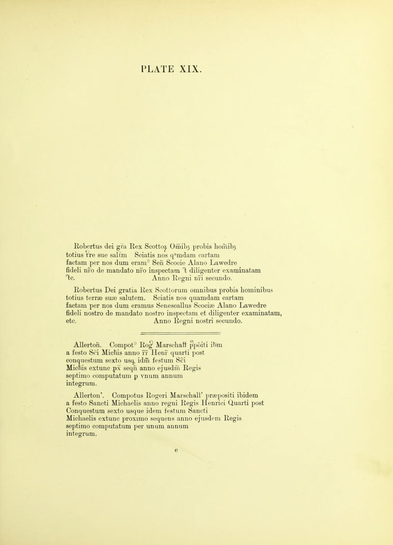 Robertus dei gra Rex Seotto^ Oiriib} probis hoinib} totius t^re sue saltm Sciatis nos q-'^mdam cartam factam per nos dum eram® Sen Seocie Alano Lawedre fideli nfo de mandato nro inspectam T; diligenter examinatam T;c. Anno Regni nfi secundo. Robertus Dei gratia Rex Scottorum omnibus probis bominibus totius terrse sute salutem. Sciatis nos quamdam cartam factam per nos dum eramus Seneseallus Scocise Alano Lawedre fideli nostro de mandato nostro inspectam et diligenter examinatam, etc. Anno Regni nostri secundo. AUerton. Compot® Rog* Marschatt ppoiti it)m a festo Sci Micbis anno ff Henr quarti post conquestum sexto usq, idm festum Sci Mictiis extunc px seqn anno ejusdrn Regis septimo computatum p vnum annum integrum. Allerton'. Compotus Rogeri Marschall' praepositi ibidem a festo Sancti Michaelis anno regni Regis Henrici Quarti post Conquestum sexto usque idem festum Sancti Micbaelis extunc proximo sequens anno ejusdem Regis septimo computatum per unum annum integrum. e