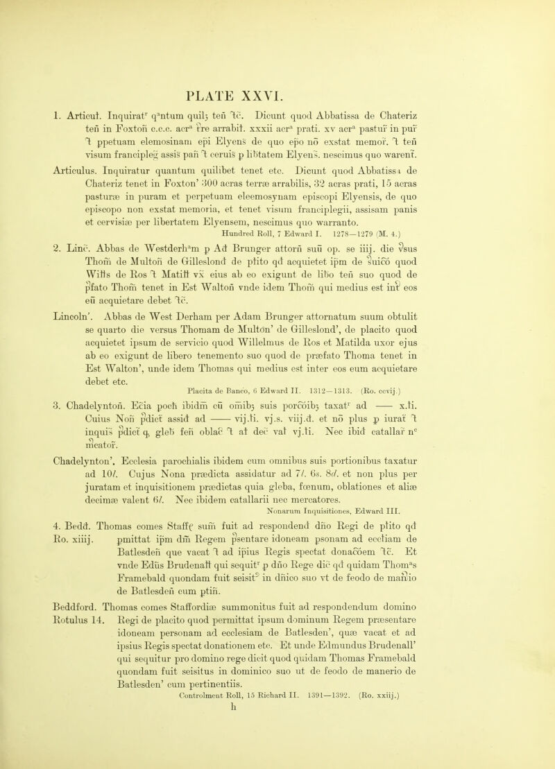 1. Articut. Inquirat' q'^ntum quil} teii ''ic. Dicunt quod Abbatissa de Chateriz ten in Foxtoii c.c.c. acr'^ tre arrabit. xxsii acr-^ prati. xv aer* pastur in puf T; ppetuam elemosinani epi Elyens de quo epo no exstat memor. T; teii visum francipleg assis pan T; eeruig p libtatem Elyens. nescimus quo warent. Articulus. Inquiratur quantum quilibet tenet etc. Dicunt quod Abbatiss i de Chateriz tenet in Foxton' -'500 acras terrse arrabilis, 32 acras prati, 15 aeras pasturae in puram et perpetuam eleemosynam episcopi Elyensis, de quo episcopo non exstat memoria, et tenet visum franciplegii, assisam panis et cervisiai j^er libertatem Elyensem, nescimus quo warranto. Hundred Roll, 7 Edward I. 1278—1279 (M. 4.) 2. LiniT-. Abbas de Westderh^m p Ad Brunger attorii suii op. se iiij. die Psus Thorn de Multon de Gilleslond de plito qd acquietet ipm de suico quod Wills de Eos T; Matitt vx eius ab eo exigunt de libo ten suo quod de ^fato Thoni tenet in Est Walton vnde idem Tbofn qui medius est in^^ eos eii acquietare debet l.v. Lincoln'. Abbas de West Derham per Adam Brunger attornatum suum obtulit se quarto die versus Thomam de Multon' de Gilleslond', de placito quod acquietet ipsum de servicio quod Willelmus de Ros et Matilda uxor ejus ab eo exigunt de libero tenemento suo quod de prsefato Tboma tenet in Est Walton', unde idem Thomas qui medius est inter eos eum acquietare debet etc. Placita de Banco, 6 Edward II. 1312—1313. (Ro. ccvij.) 3. Chadelyntoii. Ecia poch ibidiii cu ofnib} suis porcoib} taxat^' ad x.ti. Cuius Nori ^dict assid ad vij.ti. vj.s. viij.d. et no plus p iurat T; inquis ^dict q, gleb ferl oblac T; at dei- vat vj.li. Nec ibid eatallar n° rScator. Chadelynton'. Ecclesia parochialis ibidem cum omnibus suis portionibus taxatur ad 10/. Cujus Nona prsedicta assidatur ad 7/. (is. 8d. et non plus per juratam et inquisitionem prsedictas quia gleba, foenum, oblationes et alise decimse valeut 6/. Nec ibidem catallarii nec mercatores. Nonarum Inqnisitiones, Edward III. 4. Bedd. Thomas comes Stalff sum fuit ad respondend dno Regi de ptito qd Ro. xiiij. pmittat ipm din Regem ^sentare idoneam psonam ad ecctiam de Batlesderi que vacat T: ad ipius Regis spectat donacoem T:c. Et vnde Edus Brudenafl qui sequif p dno Rege die qd quidam Thome's Framebald quondam fuit seisit^ in dnico suo vt de feodo de maSio de Batlesden cum ptin. Beddford. Thomas comes StafEordise summonitus fuit ad respondendum domino Rotulus 14. Regi de placito quod permittat ipsum dominum Regem prsesentare idoneam personam ad ecclesiam de Batlesden', quae vacat et ad ipsius Regis spectat donationem etc. Et unde Edmundus Brudenall' qui sequitur pro domino rege dieit quod quidam Thomas Framebald quondam fuit seisitus in dominico suo ut de feodo de manerio de Batlesden' cum pertinentiis. Controlmeat Roll, 15 Richard II. 1391 — 1392. (Ro. xxiij.) h