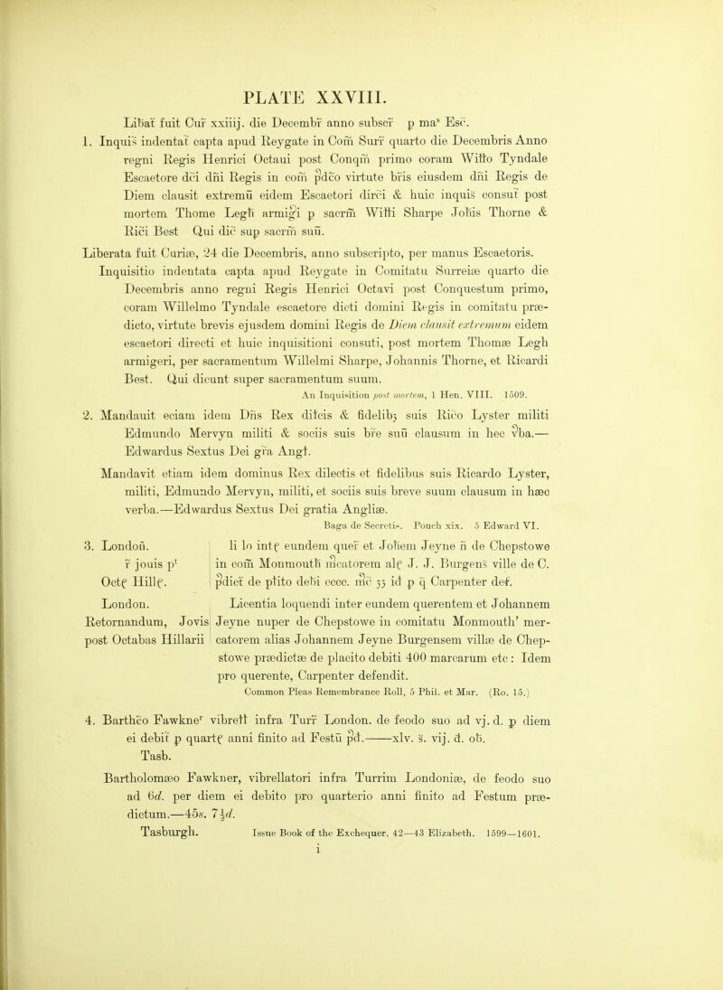 Libat fuit Cuf xxiiij. die Decembf anno subsef p ma* Esc. 1. Inquis indentat capta apud Eeygate in Com Surr quarto die Decembris Anno regni Regis Henrici Octaui post Conqm primo coram Witto Tyndale Escaetore dci dni Eegis in com ^dco virtute bris eiusdem dni Regis de Diem clausit extremu eidem Escaetori dirci & huic inquis eonsut post mortem Thome Legti armi^i p sacrm Witti Sharpe Jobis Thorne & Rici Best Qui die- sup sacrm suii. Liberata fuit Curite, 24 die Decembris, anno subscripto, per manus Escaetoris. Inquisitio indentata capta apud Reygate in Comitatu Surreise quarto die Decembris anno regni Regis Henrici Octavi post Conquestum primo, coram Willelmo Tyndale escaetore dieti domini Regis in comitatu prte- dicto, virtute brevis ejusdem domini Regis de Diem clausit extremnm eidem escaetori directi et huic inquisitioni eonsuti, post mortem Thomse Legh armigeri, per sacramentum Willelmi Sharpe, Johannis Thorne, et Ricardi Best. Qui dicunt super sacramentum suum. An Inquisition post mortem, 1 Hen. VIII. 1509. 2. Mandauit eciam idem Dns Rex ditcis & fidelib) sais Rico Lyster militi Edmundo Mervyn miUti & sociis suis bi'e suH clausum in bee Pba.— Edwardus Sextus Dei gra Aug}. Mandavit etiam idem dominus Rex dilectis et fidelibus suis Ricardo Lyster, militi, Edmundo Mervyn, militi, et sociis suis breve suum clausum in haec verba.—Edwardus Sextus Dei gratia Anglise. Baga de Secretin. Pouch xix. 5 Edward VI. 3. London. j li lo intf eundem quef et Jotiem Jeyne h de Chepstowe r jouis p* ; in com Monmouth iT]catorem alf J. J. Burgens ville de 0. Octf Hillf. I ^dict de ptito debi cccc. rSc 33 id p q Carpenter del'. London. ^ Licentia loquendi inter eundem querentem et Johannem Jeyne nuper de Chepstowe in comitatu Monmouth' mer- catorem alias Johannem Jeyne Burgensem villse de Chep- stowe prsedictse de placito debiti 400 marcarum etc : Idem pro querente, Carpenter defendit. Common Pleas Eemembrance Roll, 5 Phil, et Mar. (Ro. 15.) Retornandum, Jo vis post Oetabas Hillarii 4. Bartheo Fawkne^ vibrett infra Turr London, de feodo suo ad vj.d. p diem ei debit p quartf anni finite ad Festu ^d. xlv. s. vij. d. ob. Tasb. Bartholomseo Fawkner, vibrellatori infra Turrim Londonise, de feodo suo ad 'od. per diem ei debito pro quarterio anni finito ad Festum prse- dictum.—45.S'. '7\d. Tasburgh. issue Book of the Exchequer, 42—13 Elizabeth. 1599—1601.