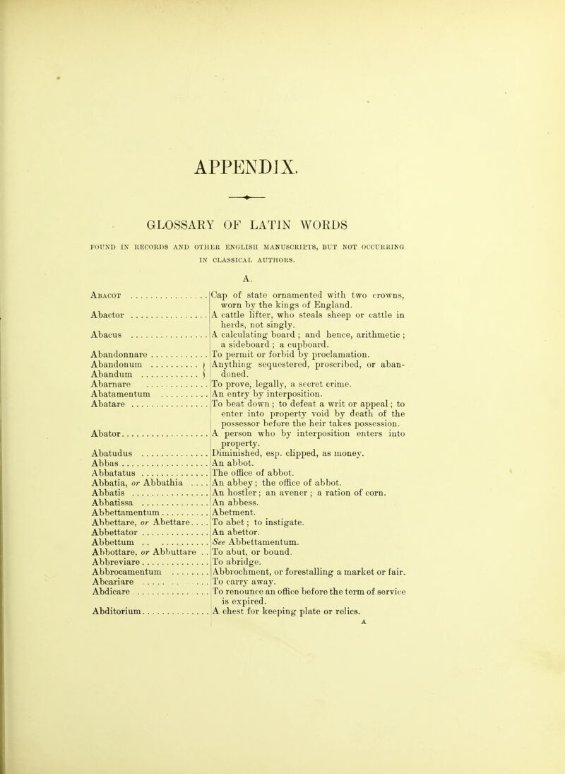 APPENDIX. GLOSSARY OF LATIN WORDS FOUND I^' RECORDS AND OTHER ENGLISH MANUSCRIETS, BUT NOT OCCURRING IN CLASSICAL AUTHORS. A. Abacot Abactor Abacus Abandonnare Abandonum Abandum Abarnare Abatamentum , Abatare Abator Abatudus Abbas Abbatatus Abbatia, or Abbathia Abbatis Abbatissa Abbettamentum Abbettare, or Abettare. Abbettator Abbettum Abbottare, or Abbuttare Abbreviare Abbrocamentum Abcariare Abdicare Abditorium Cap of state ornamented with two crowns, worn by the kings i)f England. A cattle lifter, who steals sheep or cattle in herds, not singly. A calculating board ; and hence, arithmetic ; a sideboard ; a cupboard. To permit or forbid by proclamation. Anything sequestered, proscribed, or aban- doned. To prove,, legally, a secret crime. An entry by interposition. To beat down ; to defeat a writ or appeal; to enter into property void by death of the possessor before the heir takes possession. A person who by interposition enters into property. Diminished, esp. clipped, as money. An abbot. The ofBce of abbot. An abbey ; the office of abbot. An hostler; an avener ; a ration of corn. An abbess. Abetment. To abet; to instigate. An abettor. See Abbettamentum. To abut, or bound. To abridge. Abbrochment, or forestalling a market or fair. To carry away. To renounce an office before the term of service is expired. A chest for keeping plate or relics.