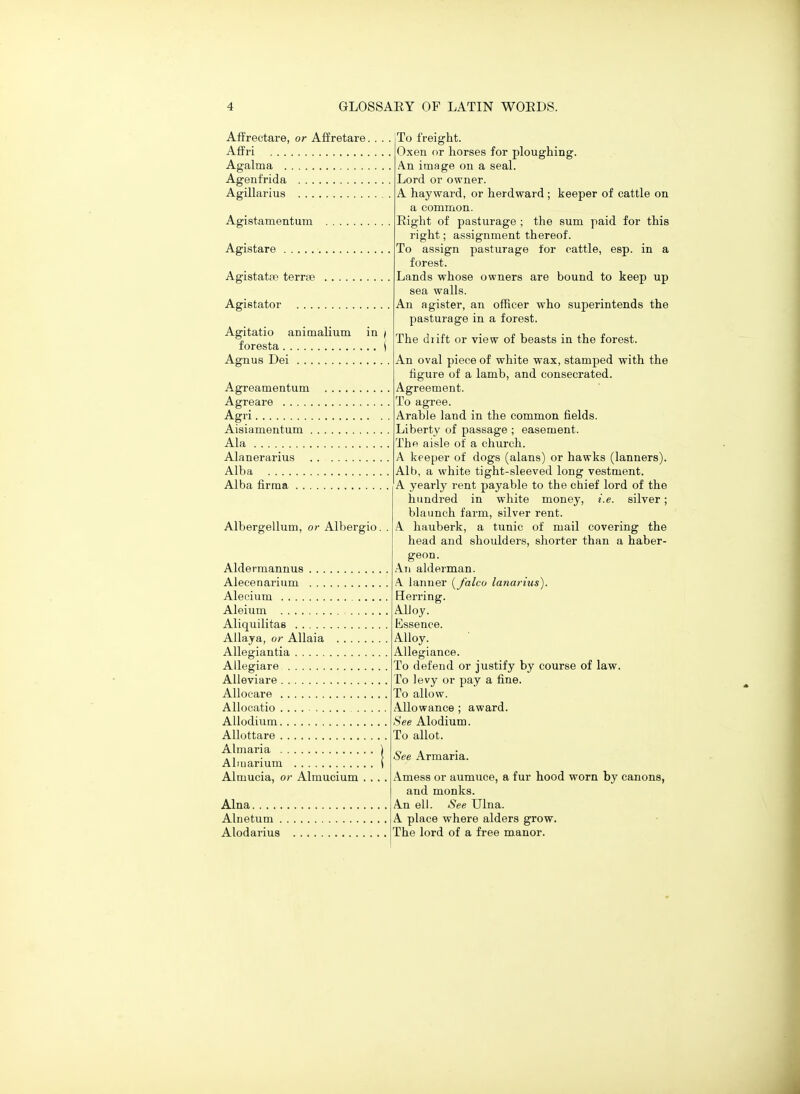 AflFrectare, or Affretare. Aflrri Agalma Agenfrida Agillarius Agistamentum Agistare Agistatpe terrte Agistator . . . . Agitatio animalium in / foresta \ Agnus Dei Agreamentum Agreare Agri Aisiamentum . Ala Alanerarius Alba Alba firraa . . . Albergellum, or Albergio. Aldermannus Alecenarium Alecium Aleium Aliquilitae Allaya, or Allaia .... Allegiantia Allegiare Alieviare AUocare Allocatio Allodium Allottare Almaria Aliuarium Almucia, or Almucium Alna Alnetiim . Alodarius To freight. Oxen or horses for ploughing. An image on a seal. Lord or owner. A hay ward, or herd ward ; keeper of cattle on a common. Eight of pasturage ; the sum paid for this right; assignment thereof. To assign pasturage for cattle, esp. in a forest. Lands whose owners are bound to keep up sea walls. An agister, an officer who superintends the pasturage in a forest. The drift or view of beasts in the forest. An oval piece of white wax, stamped with the figure of a lamb, and consecrated. Agreement. To agree. Arable land in the common fields. Liberty of passage ; easement. The aisle of a church. A keeper of dogs (alans) or hawks (lanners). Alb, a white tight-sleeved long vestment. A yearly rent payable to the chief lord of the hundred in white money, i.e. silver; blaunch farm, silver rent. A hauberk, a tunic of mail covering the head and shoulders, shorter than a haber- geon. Ati alderman. .\ ianuer [falco lanarius). Herring. AlJoy. Essence. Alloy. Allegiance. To defend or justify by course of law. To levy or pay a fine. To allow. Allowance ; award. See Alodium. To allot. See Armaria. Amess or aumuce, a fur hood worn by canons, and monks. An ell. See Ulna. A place where alders grow. The lord of a free manor.