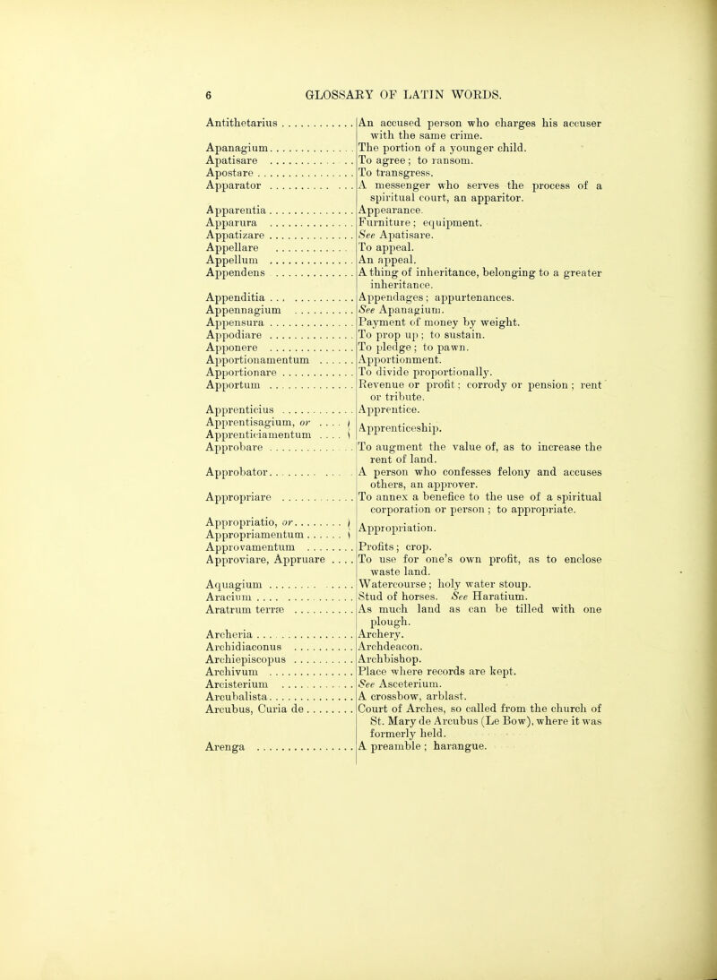 Antithetariiis Apanagium. Apatisare Apostare . . . Apparator . Apparentia , Apparura Appatizare , Appellare Appellum Appendens Appenditia ... ... Appennagium Appensura Appodiare Apponere Apportionamentum Apport ion are Apportum Apprenticius Apprentisagium, or Apprenticiamentum Approbare Approbator. Appropriare Appropriatio, or Appropriamentum . . . . Approvamentum . . . . Approviare, Appruare Aquagium . . . Aracium .... Aratrum terrre Archeria Archidiaconus . . Archiepiscopus . . Archivum , Arcisterium .... Arcubalista Arcubus, Curia de Arenga An accused person -who charges his accuser with the same crime. The portion of a younger child. To agree ; to ransom. To transgress. A messenger who serves the process of a spiritual court, an apparitor. Appearance. Furniture; equipment. See Apatisare. To appeal. An appeal. A thing of inheritance, belonging to a greater inheritance. Appendages; appurtenances. See Apanagiun). Payment of money by weight. To prop up ; to sustain. To pledge ; to pawn. Apportionment. To divide proportionally. Revenue or profit; corrody or pension ; rent or tribute. Apprentice. Apprenticeship. To augment the value of, as to increase the rent of land. A person who confesses felony and accuses others, an approver. To annex a benefice to the use of a spiritual corporation or person ; to appropriate. Appropriation. Profits; crop. To use for one's own profit, as to enclose waste land. Watercourse ; holy water stoup. Stud of horses. See Haratium. As much land as can be tilled with one plough. Archery. Archdeacon. Archbishop. Place where records are kept. See Asceterium. A crossbow, arblast. Court of Arches, so called from the church of St. Mary de Arcubus (Le Bow), where it was formerly held. A preamble ; harangue.