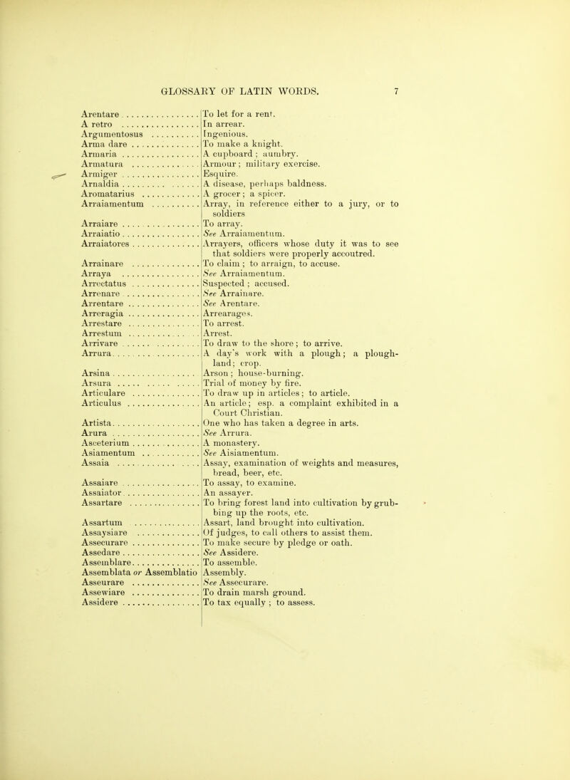 Arentare A retro Argumentosus Arma dare . . . Armaria Armatura . . . Armiger Arnaldia Aromatarius . Arraiamentum Arraiare Arraiatio Arraiatores . . . Arrainare Arraya Arreotatus Arrenare . Arrentare , Arreragia . Arrestare Arrestum Arrivare . . Arrura.... Arsina . . . , Arsura .. , Artie ulare Ai'ticulus , Artista Arura Asceterium . . Asiamentum Assaia Assaiare . Assaiator. Assartare Assartum Assaysiare Assecurare Assedare Asseinblare Assemblata or Assemblatio Asseurare Assewiare Assidere To let for a rent. In arrear. Fngenious. To make a knight. A. cupboard ; aumbry. Armour; military exercise. Esquire. A. disease, perliaps baldness. A grocer ; a spicor. Array, in reference either to a jury, or to soldiers To array. See Arraiamentum. Arrayers, officers whose duty it was to see that soldiers were properly accoutred. To claim ; to arraign, to accuse. See Arraiamentum. Suspected ; accused. See Arrainare. See Arentare. Arrearages. To arrest. Arrest. To draw to the shore; to arrive. A day's work with a plough; a plough- land; crop. Arson ; house-burning. Trial of mOney by fire. To draw up in articles; to article. An article; esp. a complaint exhibited in a Court Cliristian. One who has taken a degree in arts. See Arrura. A monastery. See Aisiamentum. Assay, examination of weights and measures, bread, beer, etc. To assay, to examine. An assayer. To bring forest land into cultivation by grub- bing up the roots, etc. Assart, land brought into cultivation. Of judges, to call others to assist them. To make secure by pledge or oath. See Assidere. To assemble. Assembly. See Assecurare. To drain marsh ground. To tax equally ; to assess.