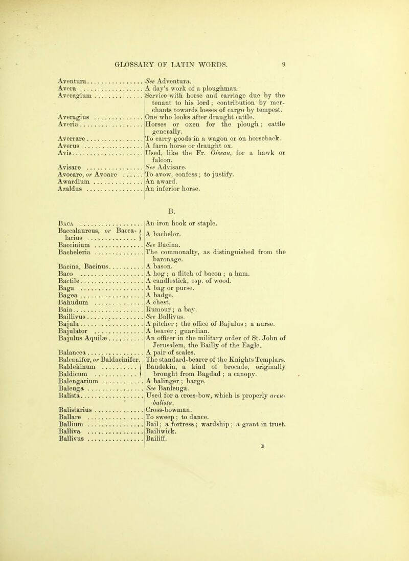 Aventiira. . Avera .... Avera'j'ium Averagius Averia. . . Averrare Averus . Avis. . . . , Avisare '<S'ee Advisare. See Adventura. A day's work of a ploughman. Service with horse and carriage due by the tenant to his lord ; contribution by mer- chants towards losses of cargo by tempest. One who looks after draught cattle. Horses or oxen for the plough; cattle generally. To carry goods in a wagon or on horseback. A farm horse or draught ox. Used, like the Fr. Oiseau, for a hawk or I falcon. Avocare, or Avoare Awardium Azaldus To avow, confess ; to justify. An award. An inferior horse. B. Baca Baccalaureus, or Bacca- larius Baccinium Bacheleria Bacina, Bacinus Baco Bactile Baga Bagea Bahudum Baia Baillivus Bajula Bajulator Bajulus Aquilse Balancea Balcanifer, or Baldacinifer Baldekinum Baldicum Balengarium Baleuga Balista Balistarius Ballare Ballium Balliva Ballivus An iron hook or staple. A bachelor. See Bacina. The commonaltj', as distinguished from the baronage. A bason. A hog ; a flitch of bacon ; a ham. A candlestick, esp. of wood. A bag or purse. A badge. A chest. Eumour; a bay. See Ballivus. A pitcher ; the office of Bajulus ; a nurse. A bearer; guardian. An officer in the military order of St. John of Jerusalem, the Bailly of the Eagle. A pair of scales. The standard-bearer of the Knights Templars. Baudekin, a kind of brocade, originally brought from Bagdad ; a canopy. A balinger ; barge. See Banleuga. Used for a cross-bow, which is properly arcu- balista. Cross-bowman. To sweep ; to dance. Bail; a fortress ; wardship ; a grant in trust. Bailiwick. Bailiff. B