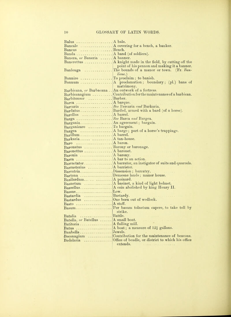 A bale. 1) 1 A covering tor a bench, a banker. Bench. A band (of soldiers). A banner. A knight made m the neid, by cutting oii the point 01 his pennon and making it a banner. Banleuga ihe bounds oi a manor or town. (ir. Ban- lieue.) To proclaim ; to banish. A proclamation; boundary; (pi.) bans oi matrimony. Barbicaiia, or Barbacana . . An outwork of a fortress. (Jontribution I or the maintenance 01 a barbican. Barbitonsor Barber. Barca A barque. See I'ercaria and Barkaria. Barded, armed with a bard (or a horse). Barelhis A barrel. Barga bee Barca ana Bargea. Bargania An agreement; bargain. Barganizare io bargain. Bargea A barge; part of a horse's trajipings. Barillum AT 1 A barrel. Barkaria A tan-house. Baro A baron. Baronatus Barony or baronage. AT. J. A baronet. Baronia A T A barony. Barra A bar to an action. A barrator, an instigator oi suits and quarrels. Barrasterius A barrister. Barratria Dissension ; barratry. Bartona Demesne lands ; manor house. Basilardum A poinard. Basnetum A basmet, a kind oi light helmet. Bassellus A com aboushed by king Henry ii. Low. Bastardia Bastardy. Bastardus One born out of wedlock. Basto A staff. Per basum tolnetum capere, to take toll by strike. Battle. Batella, or Batellus A small boat. Batitoria A fulling mill. A boat; a measure of 12J gallons. Jewels. Contribution for the maintenance of beacons. Office of beadle, or district to which his office extends. - , . ■ .....