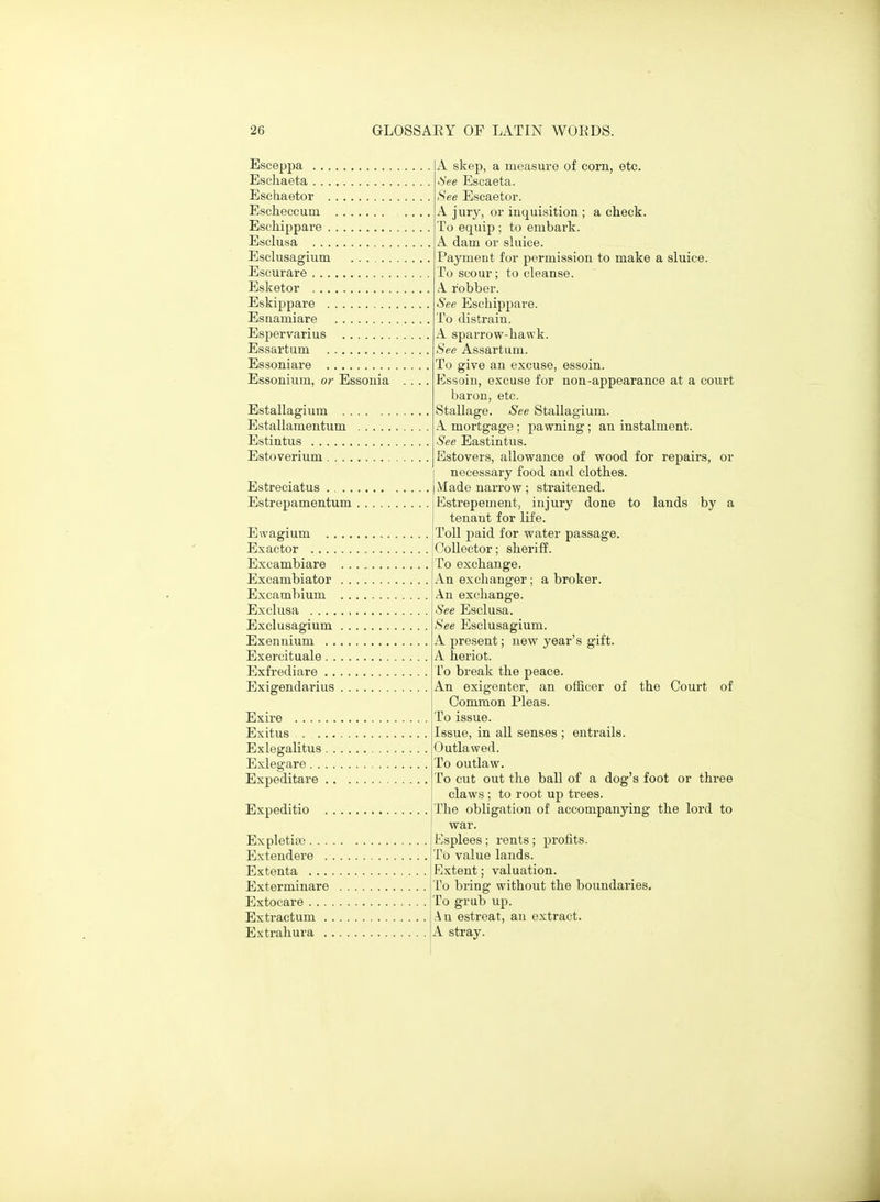 Esceppa Eschaeta Eschaetor Escheccum Eschippare Esclusa Esclusagium Escurare Esketor Eskippare Esaamiare Espervarius Essartum Essoniare Essonium, or Essonia Estallagium . , Estallamentum Estintus Estoverium . . . . Estreciatus .... Estrepamentum Ewagium . . Exactor . . . . Excambiare Excambiator Excambium Excliisa .... Exclusagium Exennium . . Exercitaale . . Exfrediare . . Exigendarius Exire .... Exitus . ., Exlegalitus Exlegare. . Expeditare Expeditio . Expletiso . . . . Extendere . , Extenta . . . . Exterminare Extocare . . . . Extractum . . Extrahura . . A skep, a measure of corn, etc. ■See Escaeta. See Escaetor. A jury, or inquisition ; a check. To equip ; to embark. A dam or sluice. Payment for permission to make a sluice. To scour; to cleanse. A robber. See Eschippare. To distrain. A sparrow-hawk. See Assartum. To give an excuse, essoin. Essoin, excuse for non-appearance at a court baron, etc. Stallage. See Stallagium. A. mortgage ; pawning ; an instalment. See Eastintus. Estovers, allowance of wood for repairs, or necessary food and clothes. iVIade narrow; straitened. Estrepement, injury done to lands by a tenant for life. Toll paid for water passage. Collector; sheriff. To exchange. An exchanger; a broker. An exchange. See Esclusa. See Esclusagium. A present; new year's gift. A heriot. ro break the peace. An exigenter, an officer of the Court of Common Pleas. To issue. Issue, in all senses ; entrails. Outlawed. To outlaw. To cut out the ball of a dog's foot or three claws ; to root up trees. The obligation of accompanying the lord to war. Esplees ; rents; profits. To value lands. Extent; valuation. To bring without the boundaries. To grub up. An estreat, an extract. A stray.