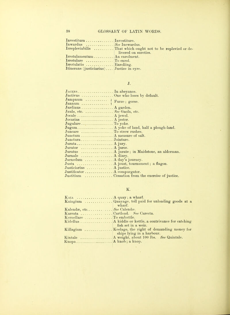 Investitura ilnvestiture. Inwardus \See Inewardus. Irrepleviabilis jTliat wliicli ought not to be replevied or de- I livered on sureties. Irrotulamentum An enrolment. Irrotulare jTo enrol. Irrotulatio I Enrolling. Itinerans (justiciarius) .... [justice in eyre. J. Jacens In abeyance. Jactivus One who loses by default. Jampnuni ) -n T \ r urze : gorse. J annum j ' ° Jardinus A garden. Jaula, etc See Gaola, etc. Jocale A jewel. Jocarius A jester. Jugulare To yoke. Jugum A yoke of land, half a plough-land. Juncare To strew rushes. Junctum A measure of salt. Junctura Jointure. Jurata A j ury. Jurator A juror. Juratus A jurate ; in Maidstone, an alderman. Jurnale A diary. Jurnedum A day's journey. Justa A joust, tournament; a flagon. Justiciarius A justice. Justificator A compurgator. Justitium Cessation from the exercise of justice. K. Kaiagium Kaia !A quay ; a wharf. Quayage, toll paid for unloading goods at a wharf. See Calenda'. Cartload. See Carecta. To embattle. A kiddle or kettle, a contrivance for catching fish set in a weir. Keelage, the right of demanding money for ships lying in a harbour. Kintale A weight, about 100 lbs. See Quintale. Knopa j A knob ; a knop. Kalendse, etc. Karrata .... Kernellare . . Kidellus .... Killagium