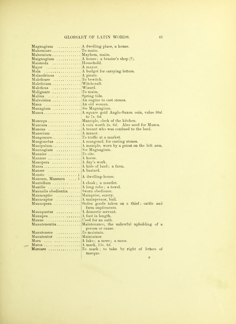 Magnagium A dwelling place, a house. Mahemiare To maim. Mahemium Mayhem, maim. Maignagium 'A house ; a brasier's shop (?). Maisneda [Household. Major A mayor. Mala A budget for carrying letters. Malandriuus A pirate. Maleficare Maleficium Maleficus Malignare Malina . . Malveisina Mana .... Managium Manca.... Manceps Mancusa Manens Manerium Mangonare Mangonelus Manipulum Mannagium Mannire Maunus Manopera Mansa Manser Mansio Mansum, Mansura Mantellum Mantile Manualis obedientia Manucaptio Manucaptor Manuopera Manupastus . Manupes Manus Manutenentia. Manutenere . Manutentor Mara Marca Marcare To bewitch. Witchcraft. Wizard. To maim. Spring tide. An engine to cast stones. An old woman. See Mag'nas'ium. A square gold Anglo-Saxon coin, value SOd. to 7s. 6d. Manciple, clerk of the kitchen. A coin worth 2s. 6d. Also used for Manca. A tenant who was confined to the land. .\ manor. To traffic at a market. A mangonel, for casting stones. ,1 maniple, worn by a priest on the left arm. See Magnagium. Co cite. .1 horse. A day's work. A hide of land ; a farm. A bastard. A. dwelling-house. A cloak ; a mantlet. A long robe ; a towel. Sworn obedience. Mainprise, surety. A mainpernor, bail. Stolen goods taken on a thief; cattle and farm implements. A domestic servant. A foot iu length. Used for an oath. Maintenance, the unlawful upholding of a person or cause. To maintain. Maintainor. A lake ; a mere ; a moor. A mark, 13s. 4d. To mark ; to take by right of letters of marque.