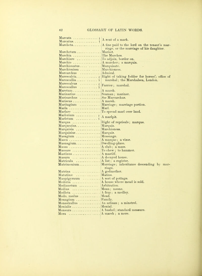 Marcata . Marcatus. Marcheta. Marclietum . .. Marchia Marchiare . .. Marchio Marchiouatus . Marchionissa . Marearchus Marescalcia. . . Marescallia . . . Marescalcus . Marescallus Maretum Marinarius . . . Marisarclius . Mariscus Maritagium . Maria Marlare Marlerium . .. Marletum , . . Marqua Marquezius. . . Marquisia . .. Marquisius . . . Masagium . . . Masca Masnagium. . . Massa Massare Mastinua Masura . . . . Matricula . . . Matrimonium. Matrina Matutinaj . . . Maupigyrnum ilederia Medianetum . Medius Medleta Medo. medus . Menagium . . . Menestrallus . Menialis Men sura Mera A rent of a mark. A fine paid to the lord on the tenant's mar- riage, or the marriage of his daughter. Market. The Marches. To adjoin, border on. A marcher; a marquis. Marquisate. Marchioness. Admiral. Right of taking fodder for horses; office of marshal; the Marshalsea, London. Farrier; marshal. A marsh. Seaman; mariner. See Marearchus. A marsh. Marriage; marriage portion. Marl. To spread marl over land. A marlpit. Right of reprisals ; marque. Marquis. Marchioness. Marquis. Messuage. A masque ; a vizor. Dwelling-place. A club ; a mass. To chew ; to hammer. A mastiff. A decayed house. A list; a register. Marriage; inheritance descending by mar- riage. A godmother. Matins. A sort of pottage. A house where mead is sold. Arbitration. Mean; mesne. A fray ; a medley. Mead. Family. An artisan ; a minstrel. Menial. A bushel; standard measure. A marsh : a mere.