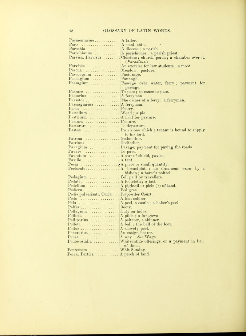 Parmentarius A tailoi-. Paro A small ship. Parochia Parocliianus Parvisa, Parvisus A diocese ; a parish. A parishioner ; a parish priest. Cloisters ; church porch; a chamber over it. {Paradisus.) Parvisiae An exercise for law students ; a moot. Pascua Meadow ; pasture. Pascuap;ium Pasturage. Pasnagium Pannage. Passagium Passage over water, ferry ; payment for passage. Passare To pass ; to cause to pass. Passarius A ferryman. Passator The owner of a ferry ; a ferryman. Passiagiarius jA ferryman. Pasta I Pastry. Pastellum Woad ; a pie. Pasticium rA field for pasture. Pastura Pasture. Pasturare To depasture. Pastus Provisions which a tenant is bound to supply to his lord. Godmother. Godfather. Pavage, payment for paving the roads. To pave. A sort of shield, pavice. A tent. A piece or small quantity. A breastplate ; an ornament worn by a bishop ; a horse's poitrel. Toll paid by travellers. A footcloth ; a last. A pightell or picle (?) of land. Patrina . Patrinus . Pavagium Pavare Pavesium Pavilio Pecia . . . Pectorale. Pedagium Pedale Pedellum Pedicru Pedis pulverisati, Curia Pedo Pela Pelfra Pellagium Pellicia Pelliparius Pellota Pellus Penerarius Pensa Pentecostalia Pentecoste . . Perca, Pertica Pedigree. Piepowder Court. A foot soldier. A peel, a castle ; a baker's peel. Rooty. Duty on hides. A pilch ; a fur gown. A pelterer, a skinner. A ball; the ball of the foot. A shovel; peel. .\n ensign-bearer. A wey. See Waga. Whitsuntide offerings, or a payment in lieu of thern. Whit Sunday. A perch of land.