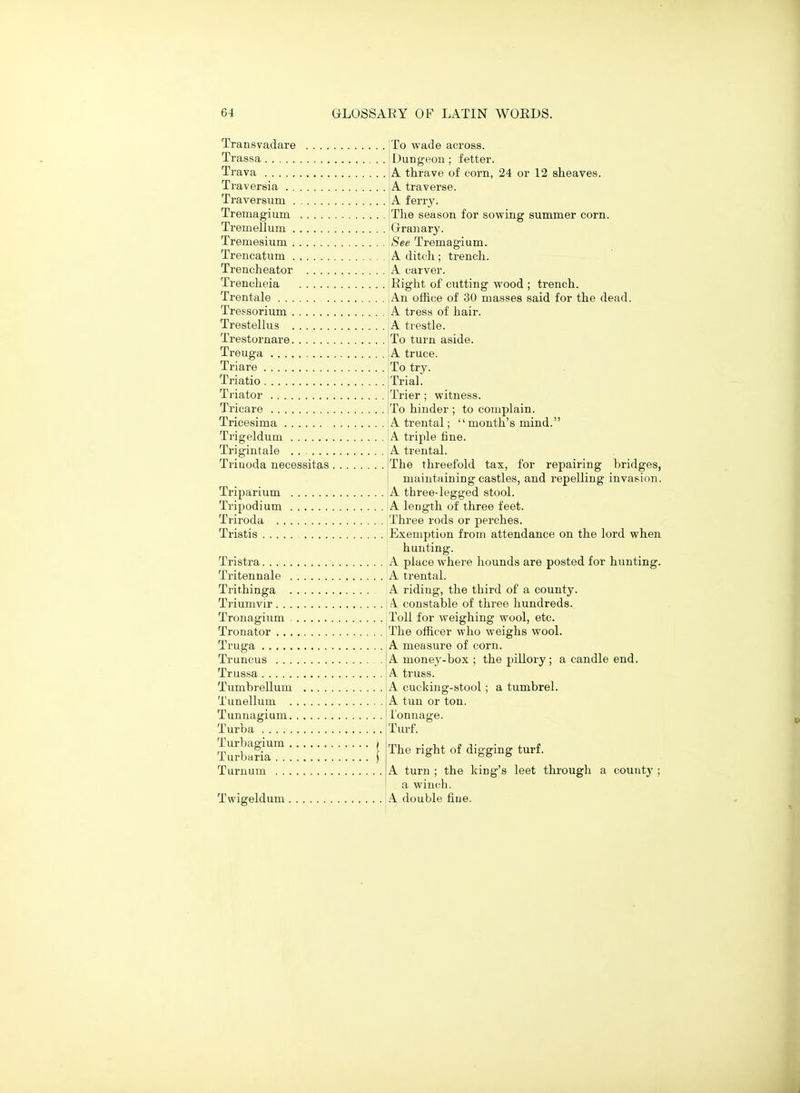 Transvadare Trassa Trava Traversia . . Traversum . Tremagium Tremellum . To wade across. Dungeon; fetter. A thrave of corn, 24 or 12 sheaves. A traverse. A ferry. The season for sowing summer corn. Granary. Tremesium \See Tremagium. Trencatum !A ditch; trench. Treacheator A carver. Trencheia !Right of cutting wood ; trench. Trentale iAn office of 30 masses said for the dead. Tressorium A tress of hair. Trestellus A trestle. Trestornare Treuga Triare Triatio Triator Tricare Tricesima Trigeldum Trigintale , Trinoda necessitas , .... To turn aside. .... A truce. .... To try. .... Trial. .... Trier; witness. .... To hinder ; to complain. .... A trental; month's mind. .... A triple fine. .... A trental. .... The threefold tax, for repairing bridges, maintaining castles, and repelling invasion. Triparium A three-legged stool. Tripodium A length of three feet. Triroda Three rods or perches. Tristis 'Exemption from attendance on the lord when hunting. Tristra A place where hounds are posted for hunting. Tritennale A trental. Trithinga A riding, the third of a county. Triumvir i A constable of three hundreds. Tronagium |Toll for weighing wool, etc. Tronator 'The officer who weighs wool. Truga IA measure of corn. Truncus IA money-box ; the pillory; a candle end. Trussa A truss. Tumbrellum Tunellum . Tunnagium, Turba Turbagium . TurVjHria . . . Turnum ... a winch Twigeldum A double fine. A cucking-stool; a tumbrel. A tun or ton. Tonnage. Tm-f. The right of digging turf. A turn ; the king's leet through a county ;