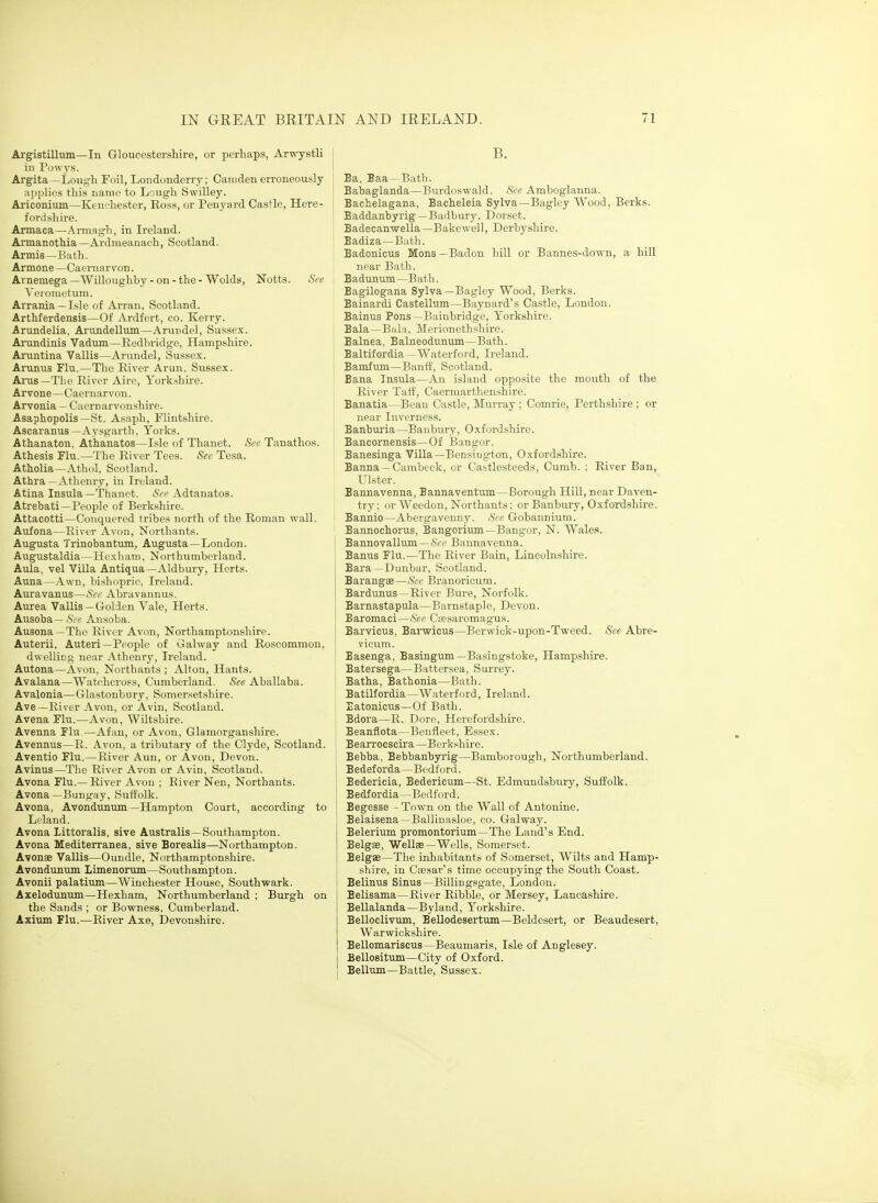 Argistillum—In Gloucestershire, or perhaps, Arwystli in I'owys. Argita—Lough Foil, Londonderry; Camden erroneously applies this name to Lough Swilley. Ariconium—Kent hester, Ross, or Penyard Castle, Here- fordshire. Armaca—.\rmagh, in Ireland. AnnanotMa —Ardmeanaoh, Scotland. Armis—Bath. Armone—Caernarvon. I Arnemega—'Willoughby-on-the-Wolds, Notts. See VeiOTiietum. Arrania —Isle of Arran, Scotland. Arthferdensis—Of Ardfert, co. Kerry. Arundelia, Arimdellum—Arundel, Sussex. Arundinis Vadum—Redbridge, Hampshire. Aruntina Vallis—Arundel, Sussex. Arunus Flu.—The River Arun, Sussex. Arus—Tl-.e River Aire, Yorkshire. A r von e—C a ernar \'on. Arvonia — Caernarvonshire. Asaphopolis —St. Asaph, riintshire. Ascaranus — Aysg'arth, Yorks. Athanaton, Athanatos—Isle of Thanet. See Tanathos. Athesis Flu.—The River Tees. See Tesa. Atholia—Athol, Scotland. : Athra — Athenry, in Ireland. I Atina Insula—Thanet. See Adtanatos. Atrebati—People of Berkshire. Attacotti—Conquered tribes north of the Roman wall. Aufona—River Avon, NorthantvS. Augusta Trinobantum, Augusta—London. Augustaldia—Hexham, Northumberland. Aula, vel Villa Antiqua—Aldbury, Herts. Auna—Awn, bishopric, Ireland. Auravanus—Sec Abravannus. Aurea Vallis—Golden Vale, Herts. Ausoba— See Ansoba. Ausona—The River Avon, Northamptonshire. Auterii, Auteri—People of Galway and Roscommon, dwelling near Athenry, Ireland. Autona—Avon, Northants ; Alton, Hants. i Avalana—Watehcross, Cumberland. &e Aballaba. Avalonia—Glastonbury, Somersetshire. Ave—River Avon, or Avin, Scotland. Avena Flu.—Avon, Wiltshire. Avenna Flu.—Afan, or Avon, Glamorganshire. j Avennus—R. Avon, a tributary of the Clyde, Scotland. Aventio Flu.—River Aun, or Avon, Devon. Avinus—The River Avon or Aviu, Scotland. Avona Flu.—River Avon ; River Nen, Northants. Avona—Bungay, Suffolk. Avona, Avondunum—Hampton Court, according to Leland. Avona Littoralis, sive Australis—Southampton. Avona Mediterranea, sive Borealis—Northampton. Avonae Vallis—Oundle, Northamptonshire. Avondunum Limenorum—Southampton. Avonii palatium—Winchester House, Southwark. Axelodunum—Hexham, Northumberland ; Burgh on the Sands ; or Bowness, Cumberland. Axium Flu.—River Axe, Devonshire. B. Ba, Baa —Bath. Babaglanda—Burdoswald. See Amboglanna. Bachelagana, Bacheleia Sylva—Bagley Wood, Berks. Baddanbyrig — Badbury, Dorset. Badecanwella—Bakewell, Derbyshire. Badiza—Bath. Badonicus Mens—Badon hill or Bannes-down, a hill near Bath. Badunum—B ath. Eagilogana Sylva—Bagley Wood, Berks. Bainardi Castellum—Baynard's Castle, London. Bainus Pons—Bainbridge, Yorkshire. Bala—Bala, Merionethshire. Balnea, Balneodunum—Bath. Baltifordia —Waterford, Ireland. Bamfum—Banff, Scotland. Bana Insula—An island oppo.site the mouth of the River Taff, Caermarthenshire. Banatia—Beau Castle, Murray ; Comrie, Perthshire ; or near Inverness. Banburia—Banbury, Oxfordshire. Bancornensis—Of Bangor. Banesinga Villa—Bensiugton, Oxfordshire. Banna —Cambeck, or Cabtlesteeds, Cumb. ; River Ban, Ulster. Bannavenna, Bannaventum—Borough Hill, near Daven- try; or Weedon, Northants; or Banbury, Oxfordshire. Bannio—Abergavenny. See Gobannium. Bannochorus, Bangorium—Bangor, N. Wales. Bannovallum—See Bannavenna. Banus Flu.—The River Bain, Lincolnshire. Bara —Dunbar, Scotland. Barangae—See Branoriciim. Bardunus—River Bure, Norfolk. Barnastapula—Barnstaple, Devon. Baromaci—See Cresaromagus. Barvicus, Barwicus—Berwick-upon-Tweed. See Abre- vicum. Basenga, Basingum—Basingstoke, Hampshire. Batersega—Battersea, Surrey. Batha, Bathonia—Bath. Batilfordia—Waterford, Ireland. Satonicus—Of Bath. Bdora—R. Dore, Herefordshire. Beanflota—Benfieet, Essex. Bearrocscira—Berkshire. Bebba, Bebbanbyrig—Bamborough, Northumberland. Bedeforda—Bedford. Bedericia, Bedericum—St. Edmundsbury, Suffolk. Bedfordia—Bedford. Begesse - Town on the Wall of Antonine. Belaisena —Ballinasloe, co. Galway. Belerium promontorium—The Land's End. Belgse, Wellae—Wells, Somerset. Belgae—The inhabitants of Somerset, Wilts and Hamp- shire, in CiJesar's time occupying the South Coast. Belinus Sinus—Billingsgate, London. Belisama—River Ribble, or Mersey, Lancashire. Bellalanda—Byland, Yorkshire. Belloclivum, BeUodeserttun—Beldesert, or Beaudesert, Warwickshire. Bellomariscus—Beaumaris, Isle of Anglesey. Bellositum—City of Oxford. Bellum—Battle, Sussex.