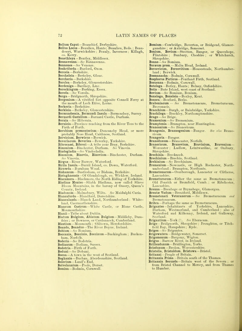 Bellum Caput—Beauchief, Derbyshire. Bellus Locus—Beaulieu, Hants; Beaulieu, Beds.; Beau- desert, Warwickshire ; Beauly, Inverness ; Killagh, CO. Kerry. Benethleya—Bentley, Middlesex. Bennavenna—See Bannavenna. Bennones—See Venonse. Beohrtforda—Burford, Oxon. Berceia—Berkshire. Bercheleia—Berkeley, Glouc. Bercheria—Berkshire. Berclea—Berkeley, Grloucestershire. Berdeniga—Bardney, Lice. Berechingum—Barking, Essex. Bereda—Sec Voreda. Berga—Bridgnorth, Shropshire. Bergonium—A vitrified fort oppo.site Connell Ferry at the mouth of Loch Etive, Lorne. Berkeria—Berkshire. Berkleia—Berkeley, Gloucestershire. Bermundesaia, Bermundi Insula—Bermondsey, Surrey. Bernard! Castellum—Barnard Castle, Durham. Bernia—Hibernia. Bernicia—Province reaching from the River Tees to the Firth of Forth. Berubium promontorium—Duncansby Head, or more probably ISToss Head, Caithness, Scotland. Bervicium, Berwicus—Berwick. Beverlacum, Beverlea—Beverley, Yorkshire. Bibrocassi, Bibroci—A tribe near Bray, Berkshire. Bimonium—Binchester, Durham. Sec Vinovia. Bindogladia—See Vindocladia. Binonium, Binovia, Binovium—Binchester, Durham. See Vinovia. Birgus—River Barrow, Waterford. Birila Insula—Burril Island, co. Down, Waterford. Birnwda—B'jrnham Wood. Bishamum—Bustlesham, or Bisham, Berkshire. Bistaghnensis—Of Glendalough, co. AVicklow, Ireland. Blacamora—Blackmore, the North Riding of Yorkshire. Bladinae Monies—Sliabh Bladhma, now called Slieve Bloom Mountains, in the barony of Ossory, Queen's County, Ireland. Bladunum—Malmsbury, Wilts. Sec Maidulphi Curia. Blancaforda—Blaudford, Dorsetshire. Blancalanda—Blanch Land, Northumberland ; White- land, Caermarthenshire. Blancum Castrum—White Castle, or Blane Castle, Monmouthshire. Blanii—Tribe about Dublin. Blatum Bulgium, Ablatum Bulgium—Middleby, Dum- fries ; or Bowness, or Cardunnock, Cumbeidand. Blestium—Monmouth : Oldtown, Herefordshire. Boanda, Boandus—The River Boyne, Ireland. Bobium —iS'pf Bumium. Boccania, Boccinia, Boccinum—Buckingham ; Bucken- ham, Norfolk. Boderia—See Bodotria. Bodianum—Bodiam, Sussex. Bodotria—Firth of Forth. Boduni—See Dobuni. Boena—A town in the west of Scotland. Boghania—Buchan, Aberdeenshire, Scotland. Bolerium—Land's End. Bolvelaunium—Poole, Dorset. Bomina—Bodmin, Cornwall. Bomium—Cowbridge, Boverton, or Bridgend, Glamor- ganshire ; or Axbridge, Somerset. Bonium, Bovium—Stretton, Bangor, or Queenhope, Flintshire ; Bunbury, Cheshire ; or Whitchurch, Shropshire. Bonno—See Bomium. Boraeum prom.—Malin Head, Ireland. Borcovicum, Borcovitium—Housesteads, Northumber- land ; Berwick. Bosmanacha—Bodmin, Cornwall. Bosphorus Picticus—Pentland Firth, Scotland. Bosuenna—Bodmin, Cornwall. Botelega—Botley, Hants ; Bolney, Oxfordshire. Botis —Bute Island, west coast of Scotland. Bovium—See Bomium, Bonium. Boxelega, Boxeleia—Boxley, Kent. Boxora—Boxford, Berks. Braboniacum — Sec Bremetonacum, Bremeturacum, Brovonacis. Bracchium—Burgh, or Bainbridge, Yorkshire. Brachilega—Brackley, Northamptonshire. Brage—See Brige. Bramenium—Ac Bremenium. Bramptonia —Brampton, near Huntingdon. Branconium—.Src Branoricum. Brangonia, Brannogenium—Bangor. See nho Brano- ricum. Brangoria — Bangor. Branodunum—Brancaster, Norfolk. Branoricum, Branovium, Bravinium, Bravonium— Worcester ; Ludlow, Leintwardine, or Onibury, Shropshire. Brechinia—Brecknock. Brechinium —Brechin, Scotland. Brehinium—Sec Brechinium. Bremenium—Newcastle, or High Rochester, North- umberland ; Brampton, Northants. Bremetonacum—Overborough, Lancaster or Clitheroe, Lancashire. Bremeturacum—Either the same as Bremetonacum : Old Penrith or Bromfield, Cumb. ; or Ribchester, Lancashire. Brenna—Breubege or Brynabege, Glamorgan. Brentse Vadum—Brentford, Middlesex. Bresnetenati Veteranorum — &'e Bremeturacum and Bremetonacum. Bribra—Perhaps the same as Bremeturacum. Brigantes —Inhabitants of Yorkshire, Lancashire, Durham, Westmorland, and Cumberland ; also of Waterford and Kilkenny, Ireland, and Galloway, Scotland. Brigantium—York (?). See Eboracum. Brige—Bridgnorth, Shropshire ; Broughton, or Titeh- field Bay, Hampshire ; Ryde. Briges—iSVr Brigantes. Brigewatera —Bridgewater, Somerset. Brigomonum—Bargeny, Wigton. Brigus—Barrow River, in Ireland. Brillendunum—Bridlington, Yorks. Briodunum—Bredon, Worcestershire. Bristolia, Bristoldum, Bristowa—Bristol. Britanni—People of Britain. Britannia Prima -Britain south of the Thames. Britannia Secunda—Britain west of the Severn : or from Bristol Channel to Mersey, and from Thames to Humber.