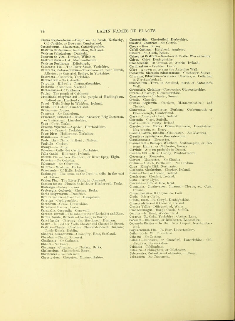 Castra Exploratorum—Burgh on the Sands, Netherby, Old Carlisle, or Bowness, Cumberland. Castrodunum—Chesterton, Cambridgeshire. Castrum Britonum—Dunbritton, Scotland. Castrum Caledonium—Dunkeld. Castrum de Vies—Devizes, Wiltshire. Castrum Oscee —Usk, Monmouthshire. Castrum Puellarum—Edinburgh. Cataracta Flu.—The River Swale, Yorkshire. Cataracta, Cataractonium—Thornborough, near Thirsk, Allerton, or Catterick Bridge, in Yorkshire. Cataracta—Catterick, Yorkshire. Cateuchlani —&e Catuellani. Catguilia—Kidwelly, Caermarthenshire. Cathania—Caithness, Scotland. Cathinensis—Of Caithness. Catini—The people of Caithness. Catuellani, Catyeuchlani—The people of Buckingham, Bedford and Hertford shires. Cauci—Tribe living in Wick'ow, Ireland. Cauda —R. Calder, Cumberland. Cauna—&e Counos. Caunonio — <S'(r Canonium. Causennse, Causennis—Boston, Ancaster, Brig Casterton, or Swiuoshead, Lincolnshire. Cava—Cave, Yorks. Caverna Viperina—A.speden, Hertfordshire. Cavoda —Cawood, Yorkshire. Cavse Diree—Holderness, Yorkshire. Cawda—iStff Cavoda. Cealchithe—Chalk, in Kent; Chelsea. Cealtide — Chelsea. Ceangi —&r Cangi. Celerion —Callender Castle, Perthshire. Cella Canici—Kilkenny, Ireland. Celnius Flu.—River Findhorn, or River Spey, Elgin. Celovion—Sec Celerion. Celunnum—Cilurnum. Celui'ca- Montrose, Forfar. Cenenensis —Of Kells, Ireland. Cenimagni—The same as the Iceni, a tribe in the east of Britain. Cenion Flu.—The River Falle, in Cornwall. Centum fontes—Himdreds-kelde, or Hinderwell, Yorks. Ceolesega—Selsey, Sussex. Ceolesegia, Ceoleseia—Cholsey, Berks. Cerda Selgovarum—Dumfries. Cerdici vadum—Chardford, Hampshire. Cere tica — Cardiganshire. Cernelium—Cerue, Dorsetshire. Cerneia—Charney, Berks. Cernualia, Curnualia—Cornwall. Cerones. Ceronii—The inhabitants of Lochaber and Ross. Cerota Insula, Certesia—Chertsey, in Surrey. Cervi Tnsiila—Chertsey, also Hartlepool, Durham. Cestre—Is used for York, Chester and Chester-le-Street. Cestria—Chester; Cheshire; Chester-le-Street, Durham; Castle Knock, Dublin. Chanrea, Chanoricum—Chanonry, Ross, Scotland. Chardum—Chard, Somerset. Chathania —^r. Cathania. Chauci—See Cauci. Chausega —Cheausey. or Cholsey, Berks. Chelmerium —Chelmsford, Essex. Chentenses—Kentish men. Chepstovium—Chepstow, Monmouthshire. Chesterfelda—Chesterfield, Derbyshire. Chestria, Ohestrum—See Cestria. Cheva—Kew, Surrey. Chibii Castrum—Holyhead, Anglesey. CMcum—St. Osith, Essex. Chineglisi Castrum—Kenilworth Castle, Warwickshire. CMrca —Chirk, Denbighshire. Chonderensis—Of Connor, co. Antrim, Ireland. Chridiantune —Crediton, Devon. Cibra —A town on or near the Antonine Wall. Ciceastria. Cicestria (Cissaceastre)—Chichester, Sussex. Cilurnum, Cilurinum—Walwick Chesters, or Collerton, in Northumberland. Cindocellum—Town in Scotland, north of Antonine's Wall. Cirecestria, Cirinium—Cirencester, Gloucestershire. Cirnea — Charney, Gloucestershire. Cissaceastre—Chichester, Sussex. Civella — Cheveley. Civitas Legionum — Caerleon, Monmouthshire; and Chester. Clanoventa — Lanchester, Durham; Cockermouth or EUeuborough, Cumberland. Clara—County of Clare, Ireland. Clarentia—Clare, Suffolk. Claria—Clare County, Ireland. Clarofontanus, Clarus Fons—Sherborne, Dorsetshire; Movcoscain, co. Derry. Claudia Castra, Claudia—Gloucester. See Glavorna. Claudiana provincia — Gloucestershire. Claudiocestria—Gloucester. Clausentum—Bishop's Waltham, Southampton, or Bit- tenie, Hants; or Chiche.ster, Sussex. Clavinio—A town probably in Dorset. Cledhea Flu.—River Cleddy, Pembrokeshire. Cleocestria—Gloucester. Clevum—Gloucester. See Claudia. Clidum—Ardoch, Perthshire. See Lindum. Cliva—King's Clitf, Northants. Clocheria, Clocherium—Clogher, Ireland. Clona—Clone or Cloone, Ireland. Clonfertum—Clonfert, Ireland. Clota—River Clyde. Clovesho—Clifte at PIoo, Kent. Cluanania, Cluainvanea, Cluanum—Clojue, co. Cork, Ireland. Cluanumensis—Of Cloyne, co. Cork. Cluda—River Clyde. Cluida, Cluta—R. Clwyd, Denbighshire. Clunerardensis—Of Clonard, Ireland. Clutina Vallis—Diffryncloyd, Wales. Cnobheriburgus—Burgh Castle, Suffolk. Coantia—R. Kent, Westmorland. Cocarus—R. t/oke, Yorkshire ; Cocker, Lane. Coccium—Blaokrode, or Ribchester, Lancashire. Cocuneda Civitas—On the River Coquet, Northumber- land. Coguvensuron Flu. —R. Soar, Leicestershire. Coila—Kyle, W. of Scotland. Cokarus—Cocarus. Colania—Carstairs, or Crawford, Lanarkshire: Col- dingham, Berwickshire. Coldania — Coldingham. Colanica —Coldingham, or Colchester. Coleceastra, Colcestria—Colchester, in Essex. Colrconora—Sec Cumonora,