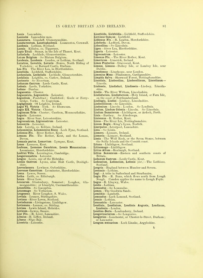 Lania Lancashire. Lanicolse Lancashire men. Lannotava LUmdaff, Glamorganshire. Lanstaventum, Lanstuphadonia—Launcestun, Cornwall. Laodonia Lothian, Scotland. Laonia Killaloe, co. Tipperarj. Lapis Tituli - Stonor, in the Isle of Thanet, Kent. Lathelada Lechlaiie, Gloucestershire. Latum Bulgium SVe Blatuni Bulgium. Laudenia, Laudonia Lauden, or Lothian, Scotland. Lavatres, Lavatris, Lavaris Bowes, North Riding of Yorkshire ; or Barnard Castle, Durham. Lea Flu The River Lea, in Hertfordshire. Lecefelda Lichfield, Staffordshire. Lechenlada, Lechelada Lechlade, Gloucestershire. Lechlinia Leighlin, co. Carlow, Ireland. Lectoceto Sec Etocetum. Ledanum Castrum -Leeds Castle, Kent. Ledesia Leeds, Yorkshire. Ledone Dunbar. Legacestra—Chester. Legacestria, Legecestria Leicester. Legeolium -Pontefract; Castleford ; Goole or Ferry- bridge, Yorks. Str Lagecium. Leghglensis Of Leighlin, Ireland. Legio VI. Victrix York. Scv Eboracum. Legio XX. Victrix—Chester. Legionum Urbs Chester ; Caerleon, Monmouthshire. Legoria Leicester. Legra River Soar, Leicestershire. Legrecastrum, Ligrecastrum Leicester. Leicestria Leicester. Leis Leixlip, co. Kildare, Ireland. Lelannonius, Lelamnonius Sinus Loch Fyne, Scotland. Lelienus Flu. River Rother, Kent. Lemana Flu. The Rother, Kent, and the Loman, Devon. Lemanis portus, Lemavium Lympne, Kent. Lenes Lessness, Kent. Leofense, Leonense Coenobium, Leonis Monasterivim Leominster, Herefordshire. Leofrici Villa -Leverington, Cambridge. Leogereceastria Leicester. Leogus Lewis, one of the Hebrides. Leonis Castrum Lyons, alias Holt Castle, Denbigh- shire. Leovechenora Lewknor, Oxfordshire. Leovense Coenobium Leominster, Herefordshire. Lesua Lewes, Sussex. Letba Leith, co. Edinburgh. Leuca River Low. Leucarum Glastonbury, Somerset; Loughoi-, Gla- morganshire ; or Llandybi, Caermarthenshire. Leucobibia Sie Lucopibia. Leucomago See Verlucium. Leugosena River Loughor, S. Wales. Levinia - Lennox, Stirlingshire. Levinus —River Leven, Scotland. Leviodanum —Livingstone, Linlithgow. Levioxana — Lennox, co. Stirling. Levissa -Lewis Island, Hebrides. Levisum—Lewes, Sussex. Liar Flu.—R. Liver, Lancashire. Libnius—R. Liffey, Ireland. Libaeus —Sligo Bay. Licestria—Leicester. Licetfelda. Lichfeldia—Lichfield, Staffordshire. Lichinus Campus - Lichfield. Liddenus Flu—R. Leadon, Herefordshire. Lideforda—Lydford, Devon. Lidocollina—.SV Lincolnia. Ligea —Kiver Lea, Hertfordshire. Ligeria -Leicester. Ligrecastrum—Leicester. Limenus Flu.—The River Rother, Kent. Limericum—Limerick, Ireland Limes Praetorius -Gravesend, Kent. Limnos, Limnus—Dalkey Isle, or Lambay Isle, near Dublin. Limodomus —Limehouse, near London. Limonius Mons—Plinlinimon, Cardiganshire. Limpida Sylva—Sherwood Forest, Nottinghamshire. Lincolnia, Lindecolina, Lindecollinum, Lincolinum— Lincoln. Lindeseia, Lindisfari, Lindisseia—Lindsey, Lincoln- shire. Lindis —The River Witham, Lincolnshire. Lindisfarnea. Lindisfarnum—Holy Island, or Farn Isle, on the coast of Northumberland. Lindisgia, Lindisi—Lindsey, Lincolnshire. Lindocollinum—See Lincolnia. Lindonium—Lincoln ; London. Sec Londinia. Lindum, Lindum Colonia—Lincoln. Sec Lincolnia. Lindum Danmiorum-Liulithgow, or Ardoch, Perth. Linia—Bardsey. See Abredesega. Liniennus—R. Rother, Kent. Linus—The River Lin, Nottinghamshire. Linum Regis—King's Lynn, Norfolk. Liserpalus —Liverpool, Lancashire. Lisia—See Lissia. Lismora—Lismore, Ireland. Lismoria—Lismore, Scotland. Lissia —The Wolf Rock, or the Seven Stones, between the Scilly Islands and the Cornish coast. Litana—Linlithgow, Scotland. Litinomago—Linlithgow. Littus AItum—Roxburgh, Scotland. Littus Saxonicum—Eastern and southern coasts of Britain. Lodanum Castrum—Leeds Castle, Kent. Lodeneium, Lodoneium, Lodonis {dat.)—Th.e Lothians, Scotland. Loegria—England between Humber and Severn. Loennais—Lothian. Logi—A tribe in Sutherland and Strathnairn. Logia Flu.—R. Bann, which flows north from Lough Neagh. Camden applies the name to Lough Foyle. Logus—R. Llugwy, Wales. Loidis—Lothian. Lomandus —5ee Lomundus. Lomea —The Goodwin Sands. Lomithis—Lambeth. Lomundus—Loch Lomond, Scotland. Lonais —Lothian. Loncastria—Lancaster. Londinia, Londinium, Londinia Augusta, Londinum, Londonia —Loudon. Londino-Deria —Londonderry, Ireland. Longovicariorum—5cc Longovico. Longovico—Lauchester, or Chester-le-Street, Durham; or Lancaster. Longum aestuariiun—Loch Linnhe, Argyleshire.