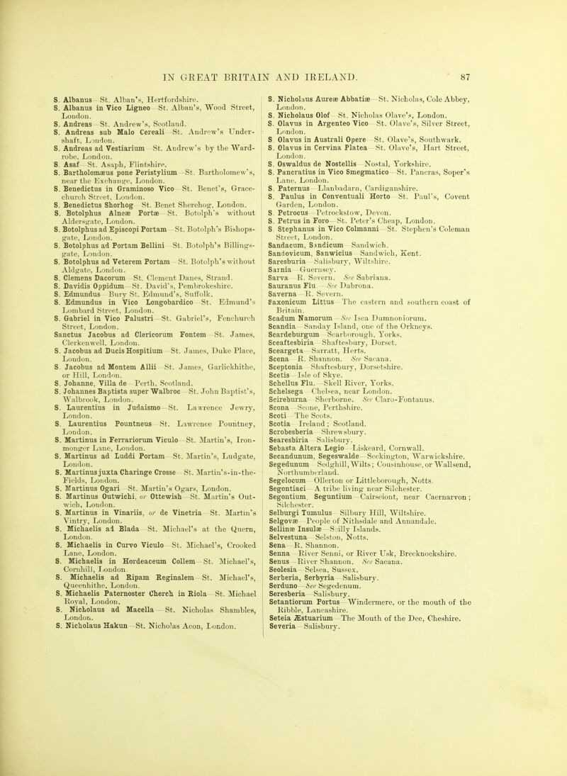 S. Albanus St. Alban's, Hertfordshire. S. Albanus in Vico Ligneo St. Albau's, Wood Street, Loiidou. S. Andreas St. Aiidrew'.s, Scotland. S. Andreas sub Malo Cereali St. Audrew'.s Under- sliaft, Ij >iidnti. S. Andreas ad Vestiarium St. Andrew's by the Ward- robe, London. S. Asaf St. Asaph, Flintshire. S. Bartholomaeus pone Peristylium St. Bartholomew's, near tlie lOxchanire, London. S. Benedictus in Graminoso Vico-St. Benet's, Grace- c-huveli Street, London. S. Benedictus Shorhog- St. Benet Sherehog, London. S. Botolphus Alneae Portse St. Botolph's without Alderstj-.-ite, London. S. Botolphus ad Episcopi Portam St. Botolph's Bishops- frate, London. S. Botolphus ad Portam Bellini St. Botolph's Billings- jrafe. L'liiilon. S. Botolphus ad Veterem Portam St. Botolph's without Aldgate, London. S. Clemens Dacorum St. Clement Danes, Strand. S. Davidis Oppidum St. David's, Pembrokeshire. S. Edmundus Bury St. Edmund's, Suti'olk. S. Edmundus in Vico Longobardico St. Edmund's Lombard Street, London. S. Gabriel in Vico Palustri St. Gabriel's, Fenohurch Street, London. Sanctus Jacobus ad Clericorum Fontem St. James, Clerkenwell, Loudon. S. Jacobus ad Ducis Hospitiimi St. James, Duke Place, Loudon. S. Jacobus ad Montem Allii- St. James, Garlickhithe, or Hill, London. S. Johanne, Villa de Perth, Scotland. S. Johannes Baptista super Walbroc St. John Baptist's, Walbrook, London. S. Laurentius in Judaismo- St. Lawrence Jewry, London. S. Laurentius Pountneus—St. Lawrence Pouiitney, London. S. Martinus in Ferrariorum Viculo— St. Martin's, Iron- monomer Lane, London. S. Martinus ad Luddi Portam St. Martin's, Ludgate, London. S. Martinus juxta Charinge Crosse—St. Martin's-in-the- Fields, London. S. Martinus Ogari St. Martin's Ogars, London. S. Martinus Outwichi, or Ottewish- St. Martin's Out- wich, London. S. Martinus in Vinariis, or de Vinetria~ St. Martin's Vintry, London. S. Michaelis ad Blada St. Michael's at the Quern, London. S. Michaelis in Curvo Viculo St. Michael's, Crooked Lane, London. S. Michaelis in Hordeaceum Collem—St. Michael's, Conihill, London. S. Michaelis ad Bipam Eeginalem-St. Michael's, Queenhithe, London. S. Michaelis Paternoster Cherch in Riola—St. Michael Royal, Loudon. S. Nicholaus ad Macella —St. Nicholas Shambles, London. S. Nicholaus Hakun—St. Nicholas Aeon, London. S. Nicholaus Aureae Abbatiae St. Nicholas, Cole Abbey, ' London. S. Nicholaus Olof St. Nicholas 01ave'.«, London. S. Olavus in Argenteo Vico St. Olave's, Silver Street, London. i S. Olavus in Australi Opere St. Olave's, Southwark. I S. Olavus in Cervina Platea St. Olave's, Hart Street, I London. I S. Oswaldus de Nostellis - No.stal, Yorkshire. ' S. Pancratius in Vico Smegmatico- St. Paucras, Soper's Lane, London. S. Paternus Llanliadarn, Cardiganshire. S. Paulus in Conventual! Horto St. Paul's, Covent Garden, London. S, Petrocus Petrockstow, Devon. S. Petrus in Foro St. Peter's Cheap, London. S, Stephanus in Vico Colmanni - St. Stephen's Coleman I Street, London. ! Sandacum, S.»ndicum Sandwich. Sandovicum, Sanwicius Sandwich, Kent. Saresburia Sali-sbury, Wiltshire. Sarnia Guernsey. Sarva R. Severn. See Sabriana. Sauranus Flu. - >S>e Dabrona. Saverna R. Severn. Eaxonicuni Littus—The eastern and southern coast of Britain. Scadum Namorum - Scr Isca Dumnoniorum. Scandia Sanday Island, one of the Orkneys. Scardeburgum Scarborough, Yorks. Sceaftesbiria Shaftesbury, Dorset. Sceargeta Sarratt, Herts. Scena R. Shannon. See Sacana. Sceptonia Shaftesbury, Dorsetshire. Scetis Isle of Skye. Schellus Flu. Skell River, Yorks. Schelsega Chelsea, near London. Scireburna - Sherborne. <S«-Claro-Fontanus. Scona Scone, Perthshire. , Scoti The Scots. Scotia Ireland; Scotland. Scrobesberia Shrewsbury. Searesbiria Salisbury. Sebasta Altera Legio Liskeard, Cornwall. Secandunum, Segeswalde —Seckington, Warwickshire. Segedunum Sedghill,Wilts; Cousinhouse,or Wallsend, Northumberland. Segelocum Ollerton or Littleborough, Notts. Segontiaci A tribe living near Silchester. Segontium, Seguntium—Cairseiont, near Caernarvon; Silchester. ! Selburgi Tumulus - Silbury Llill, Wiltshire. I Selgovae -People of Nithsdale and Anuandale. Sellinae Insulae - S_illy Islands. Selvestuna Selston, Notts, i Sena R. Shannon. Senna River Senni, or River U.sk, Brecknockshire. Senus River Shannon. See Sacana. Seolesia Selsoa, Susse.K. Serberia, Serbyria —Salisbury. Serduno—6ec Segedenum. Seresberia— Salisbury. Setantiorum Portus- Windermere, or the mouth of the Ribble, Lancashire. Seteia .ffistuarium The Mouth of the Dee, Cheshire. Severia Salisbury.