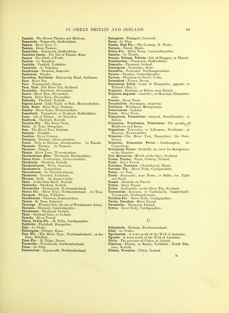 Tamesis The Rivers Thames and Medway. Tamewrda -Tamworth, Staffordshire. Tamion River Tavy (?). Tamisis -River Thames. Tamwrthia—Tamworth, StafPordshire. Tanatbos Insula—The Isle of Thanet, Kent. Tanaus -Tlie Firth of Forth. Tanetos—See Tanathos. Tanfelda—Tanfield, Yorkshire. Taniatidee- See Tanathos. Tanodunum -Taunton, Somerset. Taodunum Dundee. Tarvedum, Tarvisium -Duncanshy Head, Caithness. Taus River Tay. Tava Teigmnouth, Devon. Tava, Taus —The River Tay, Scotland. Tavistokia —Tavistock, Dev(mshire. Tawus -River Taw, Devonshire. Teavus River Tavy, Devonshire. Tedfordia Thetford, Norfolk. Tegoeus Lacus —Lake Teg-id, or Bala, Merionethshire. Teisa, Teisis—River Tees, Durham. Temdus -River Teme, Worcestershire. Temesforda—Tempsford, or Temford, Bedfordshire. Tenos Isle of Thanet. See Tanathos. Teodforda -Tlietford, Norfolk. Terentus Flu. The River Trent. Terna R. Tern, Shropshire. Tesa The River Tees, Durham. Tesedala Teesdale. Tesobius River Conway. Tetocuria- Tetbiuy, Gloucestershire. Texali Tribe in Buchan, Aberdeenshire. See Taizali. Thamesis Thames. See Tamesia. Thanatos Thanet. Themis River Teme, Worcestershire. Theobaldenses .ffides Theobalds, Hertfordshire. Theoci Curia Tewkesbury, Gloucestershire. Theodforda -Thetford, Norfolk. Theodorodunum- Wells, Somerset. Theokesberia Tewkesbury. Theorodunum -See Theodorodunum. Theostrota —Toccotes, Yorkshire. Thermae Bath. See Aquee Calida'. Theta Little Ouse River, Norfolk. Thetfordia--Thetford, Norfolk. Thinemutha- Tynemouth, Northumberland. Thinus Flu — River Tyne, Northumberland. See Tina. Tbongum Thong-, Yorkshire. Thonodunum—Taunton, Somersetshire. Thonus R. Tone, Somerset. Thornega —Thorney Isle, the site of Westminster Abbey. Thorneia—Thorney, Cambridgeshire. Thuetmonia—Thomond, Ireland. Thule—Shetland Isles, or Iceland. Th-weda -River Tweed. Tibius, Tybius Flu.—R. Teify, Cardiganshire. Tichfelda—Titchfield, Hampshire. Tilse-.SVc Thule. Tileburgum—Tilbury, Essex. Tina Flu.—The River Tyne, Northumberland ; or the Eden, Fifeshire. Tinea Flu.—R. Teign, Devon. Tinemutha—Tynemouth, Northumberland. Tinna — 5re Tina. Tinomoutum—Tyjiemouth, Northumberland. Tintagium —Tintagell, Cornwall. Tinus—See Tina. Tisobis, Tisis Flu.—The Conway, N. Wales. Tistonia—Tisted, Hants. Tobius Flu.—River Towy, C'aermarthenshire. Toesobis—See Tisobis. Tolapia, Toliapis, Toliatis—Isle of Sheppey, or Thanet. Tome-wordina—Tamwoith, Staffordshire. Tomondia—Thomond, Ireland. Tonbrigium—Toubridge, Kent. Torcestria—Towcester, Northamptonshire. Torneia—Thorney, Cambridgeshire. Tortuna—Thornton-le-Sireet, Yorks. Totonesium —Totnes, Devon. Totonesium Littus — Coast of Hampshire, opposite to Totlaud's Bay (:). Trajectus —Hanham, or Bitton, near Bristol. Trajectus Augustae—Austclive, or Henbury, Gloucester- shire. Treanta—River Trent. Trecastellum—Beaumaris, Anglesey. Trellinum —Welshpool, Montgomery. Trenovantum— London. Trenta - River Trent. Trimontium, Trimuntium—Annand, Dumfriesshire, or Eildon. Trinoantes, Trinobantes, Trinovantes—The people of Middlesex and Essex. Tripontium—Towcester, or Lilbourne, Northants ; or Kineton, Warwickshire. Trisanton —The River Test, Hampshire; the Ouse, Sussex. Trisanton, Trisantonis Portus — Southampton. See Clausentum. Trutulensis Portus—Probably an error for Rutupensis, or the Humber. Tuai .ffistuarium—Mouth of the Spey, Scotland. Tuama, Tuaima—Tuam, Gal way, Ireland. Tueda—River Tweed. Tueoxbea, Tueoxnea—Christchurch, Hants. Tuerobis Flu.—River Teify, Cardiganshire. Tuesis—<S'<r Tesa. Tuesis —Beancastle, near Nairn, or BeUie, cos. Elgin and Banff. Tuessis - -Berwick-on-Tweed. Tuidus —River Tweed. Tulina -Inchtuthill, on the River Tay, Scotland. Tunnocelum—Bow ness, or Cardornock, Cumberland ; Tynemouth, Northumberland. Turobius Flu —River Teify, Cardiganshire. T-weda, Tweodum—River Tweed. Twomondia—Thomond, Ireland. Tybius River Teify, Cardiganshire. u. Ubbanforda—Norham, Northumberland. Udiae—.SVe Vodia?. Ugrulentum—A town north of the Wall of Antonine. Ugueste -A town north of the Wall of Antonine. TJlidia The province of Ulster, in Ireland. Ulmetum—Elmley, or Emley, Yorkshire; North Elm- ham, Norfolk, yitonia, Ulvestera -Ulster, Ireland. M