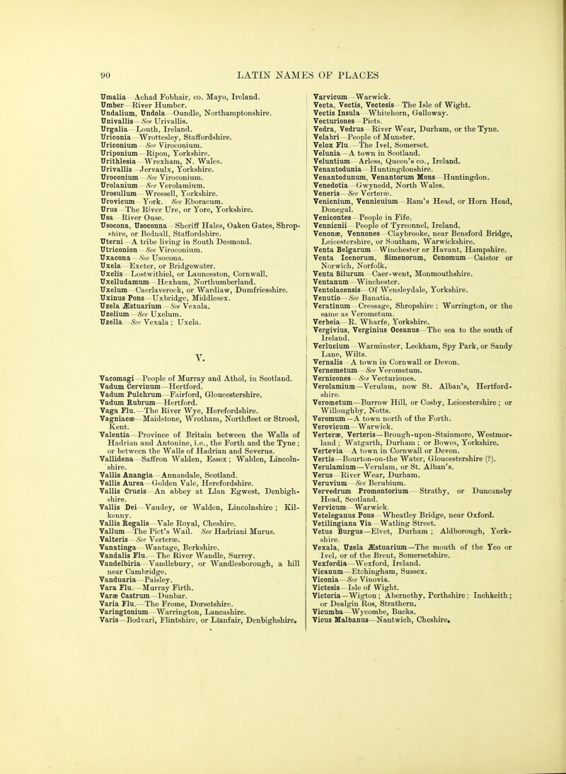 TJmalia Achad Fobhair, co. Mayo, Ireland. Umber —River Humber. TJndalium, Undola -Oundle, Northamptonshire. TJnivallis—See Urivallis. TJrgalia -Louth, Ireland. Ilriconia —Wrottesley, Staffordshire. Uriconium - See Viroconium. Uriponium—Ripon, Yorkshire. Urithlesia -Wrexham, N. Wales. TJrivallis - Jervaulx, Yorkshire. Uroconium - ,S'ee Viroconium. Urolanium See Verolamium. TJrosullum - Wressell, Yorkshire. TJrovicum York. <Sfe Eboraoum. Urus -The River Ure, or Yore, Yorkshire. TJsa River Ouse. Usocona, TJsoconna—Sheriff Hales, Oaken G-ates, Shrop- shire, or Bednall, Staffordshire. Tlterni — A tribe living in South Desmond. Utriconion - See Viroconium. Tlxacona - See Usocona. Uxela—Exeter, or Bridgewater. Uxelis—Lostwithiel, or Launceston, Cornwall. Uxelludamum -Hexham, Northumberland. Uxelum -Caerlaverook, or Wardlaw, Dumfriesshire. Uxinus Pons -Uxbridge, Middlesex. Uzela .ffistuarium —See Vexala. Uzelium—6>e Uxelum. Uzella—Vexala ; Uxela. V. Vacomagi—People of Murray and Athol, in Scotland. Vadum Cervinum—Hertford. Vadum Pulchnim—Fairford, Gloucestershire. Vadum Rubrum—Hertford. Vaga Flu.—The River Wye, Herefordshire. Vagniacse—Maidstone, Wrotham, Northfleet or Strood, Kent. Valentia—Province of Britain between the Walls of Hadrian and Antonine, i.e., the Forth and the Tyne ; or between the Walls of Hadrian and Severus. Vallidena—Saffron Walden, Essex ; Walden, Lincoln- shire. Vallis Anangia —Annandale, Scotland. Vallis Aurea—Golden Vale, Herefordshire. Vallis Crucis—An abbey at Llan Egwest, Denbigh- shire. Vallis Dei—Vaudey, or Walden, Lincolnshire ; Kil- kenny. Vallis Regalis—Vale Royal, Cheshire. Vallum—The Pict's Wall. See Hadriani Murus. Valteris —See Verteree. Vanatinga—Wantage, Berkshire. Vandalis Flu.—The River Wandle, Sun-ey. Vandelbiria—Vandlebury, or Wandlesborough, a hill near Cambridge. Vanduaria—Paisley. Vara Flu.—Murray Fu-th. Varae Castrum^Dunbar. Varia Flu.—The Frome, Dorsetshire. Varingtonium—Warrington, Lancashire. Taris—Bodvari, Flintshire, or Hanfair, Denbighshire. ] Varvicum—Warwick. j Vecta, Vectis, Vectesis - The Isle of Wight. 1 Vectis Insula -Whitehorn, Galloway. Vecturiones —Picts. Vedra, Vedrus—River Wear, Durham, or the Tyne. Velabri—People of Munster. Velox Flu.—The Ivel, Somerset. Velunia—A town in Scotland. Veluntium- Arless, Queeu'sco., Ireland. Venantodunia—Huntingdonshire. Venantodunum, Venantorum Mens—Huntingdon. Venedotia -Gwynedd, North Wales. Veneris—&c Verterre. Venicnium, Vennicuium—Ram's Head, or Horn Head, Donegal. Venicontes - People in Fife. Vennicnii- People of Tyreonnel, Ireland. Venonse, Vennones Claybrooke, near Bensford Bridge, Leicestershire, or Southam, Warwickshire. Venta Belgarum- Winchester or Havant, Hampshire. Venta Icenorum, Simenorum, Cenomum—Caistor or Norwich, Norfolk. Venta Silurum Caer-went, Monmouthshire. Ventanum—Winchester. Ventolacensis- Of Wensleydale, Yorkshire. Venutio—See Banatia. Veratinum—Cressage, Shropshire ; Warrington, or the same as Verometum. Verbeia—R. Wharfe, Yorkshire. Vergivius, Verginius Oceanus—The sea to the south of Ireland. Verlucium -Warminster, Leckham, Spy Park, or Sandy Lane, Wilts. Vernalis A town in Cornwall or Devon. Vernemetum—&e Verometum. Vernicones - iS'^-e Vecturiones. Verolamium—Verulam, now St. Alban's, Hertford- shire. Verometum—Burrow Hill, or Cosby, Leicestershire ; or Willoughby, Notts. Veromum—A town north of the Forth. Verovicum—Warwick. Verterae, Verteris—Brough-upon-Stainmore, Westmor- land ; Watgarth, Durham ; or Bowes, Yorkshire. Vertevia -A town in Cornwall or Devon. Vertis—Bourton-on-the Water, Gloucestershire (?). Verulamium—Verulam, or St. Alban's. Varus—River Wear, Durham. Veruvium—See Berubium. Vervedrum Promontorium — Strathy, or Duncansby Head, Scotland. Vervicum —Warwick. Veteleganus Pons -Wheatley Bridge, near Oxford. Vetilingiana Via—Watling Street. Vetus Burgus—Elvet, Durham ; Aldborough, York- shire, Vexala, Uzela .ffistuarium—The mouth of the Yeo or Ivel, or of the Brent, Somersetshire. Vexfordia—Wexford, Ireland. Vicanum—Etohingham, Sussex. Viconia—See Vinovia. Victesis—Isle of Wight. Victoria—Wigton ; Abernethy, Perthshire ; Inehkeith; or Dealgin Ros, Strathern. Vicumba—Wycombe, Bucks. Vicus Malbanus—Nantwich, Cheshire,