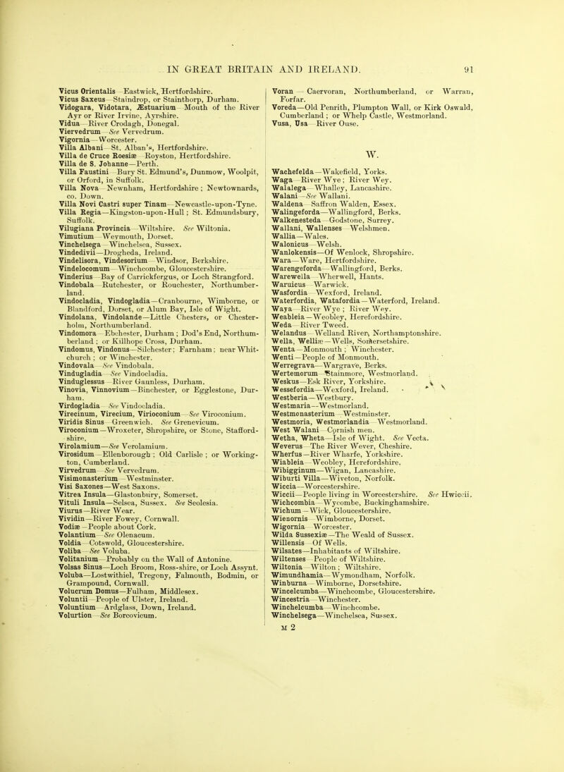 Vicus Orientalis Eastwick,, Hertfordshire. Vicus Saxeus- Staindrop, or Stainthorp, Durham. Vidogara, Vidotara, .Estuarium Mouth of the River Ayr or River Irvine, AjTshire. Vidua River Crodagh, Donegal. Viervedrum- See Vervedrum. Vigornia — Worcester. Villa Albani St. Alban's, Hertfordshire. Villa de Cruce Roesiae Royston, Hertfordshire. Villa de S. Johanne—Perth. Villa Faustini Bury St. Edmund's, Dunmow, Woolpit, or Orford, in Suffolk. Villa Nova Newnhara, Hertfordshire ; Newtownards, CO. Down. Villa Novi Castri super Tinam—Newcastle-upon-Tyne. Villa Regia—Kingston-upon-Hull; St. Edmundsbury, Suffolk. Vilugiana Provincia -Wiltshire. Sec Wiltonia. Vimutium Weymouth, Dorset. Vinchelsega Winchelsea, Sussex, Vindedivii—Drojiheda, Ireland. Vindelisora, Vindesorium - Windsor, Berkshire. Vindelocomum - Winchcombe, Gloucestershire. Vinderius -Bay of Carrickfergus, or Loch Strangford. Vindobala —Rutchester, or Rouchester, Northumber- land. Vindocladia, Vindogladia—Cranbourne, Wimborne, or Bhnulford, Dorset, or Alum Bay, Isle of Wight. Vindolana. Vindolande—Little C'hesters, or Chester- holm, Northumberland. Vindomora - Ebuhester, Durham ; Dod's End, Northum- berland : or Killhope Cross, Durham. Vindomus, Vindonus—Silchester; Farnham; near Whit- church ; or Winchester. Vindovala >Sre Vindobala. Vindugladia Sec Vindocladia. Vinduglessus River Gaunless, Durham. Vinovia, Vinnovium—Binchester, or Egglestone, Dur- ham. Virdogladia See Vindocladia. Virecinum, Virecium, Virioconium—See Viroconium. Viridis Sinus Greenwich. See Grenevicum. Viroconium—Wroxeter, Shropshire, or Stone, Stafford- shire. Virolamium—See Verolamium. Virosidum -Ellenborough ; Old Carlisle ; or Working- ton, Cumberland. Virvedrum—See Vervedrum. Visimonasterium —Westminster. Visi Saxones—West Saxons. Vitrea Insula—Glastonbiiry, Somerset. Vituli Insula—Selsea, Sussex. See Seolesia. Viurus —River Wear. Vividin—River Fowey, Cornwall. Vodiae —People about Cork. Volantium- &c Olenacum. Voldia—Cotswold, Gloucestershire. Voliba - See Voluba. Volitanium- Probably on the Wall of Antonine. Volsas Sinus—Loch Broom, Ross-shire, or Loch Assynt. Voluba—Lostwithiel, Tregony, Falmouth, Bodmin, or Grampound, Cornwall. Volucrum Domus—Fulham, Middlesex. Voluntii -People of Ulster, Ireland. Voluntium—Ardglass, Down, Ireland. Volurtion -See Borcovicum. Voran Caervoran, Northumberland, or Warran Forfar. Voreda—Old Peiurith, Plumpton Wall, or Kirk Oswald Cumberland ; or Whelp Castle, Westmorland. Vusa, Usa River Ouse. w. Wachefelda—Wakefield, Yorks. Waga —River Wye ; River Wey. Walalega—Wliailey, Lancashire. Walani—iSV^> Wallaui. Waldena Saffron Walden, Essex. Walingeforda—Wallingford, Berks. Walkenesteda —Godstone, Surrey. Wallani, Wallenses Welshmen. Wallia—Wales. Walonicus — Welsh. Wanlokensis—Of Wenlock, Shropshire. Wara—Ware, Hertfordshire. Warengeforda—Wallingford, Berks. 1 Warewella Wherwell, Hants. Waruicus Warwick. Wasfordia Wexford, Ireland. Waterfordia, Watafordia—Waterford, Ireland. Waya -River Wye ; Kiver Wey. Weableia — Weobley, Herefordshire. Weda - River Tw^eed. Welandus - Welland River, Northamptonshire. I Wella, Welliee-Wells, Somersetshire. , Wenta—Monmouth ; Winchester. Wenti—People of Monmouth. Werregrava—Wargrav'e, Berks. Wertemorum—^tainmore, Westmorland. Weskus—Esk River, Yorkshire. y Wessefordia—Wexford, Ireland. • *■ ■ ^ I Westberia—Westbury. I Westmaria—Westmorland. Westmonasterium Westminster. ; Westmoria, Westmorlandia Westmorland. I West Walani Cprnish men. I Wetha, Wheta—Isle of Wight. See Vecta. Weverus The River Wever, Cheshire, j Wherfus—River Wharfe, Yorkshire. Wiableia—Weobley, Herefordshire. Wibigginum—Wigan, Lancashire. Wiburti Villa—Wiveton, Norfolk. Wiccia—Worcestershire. Wiccii—People living in Worcestershire. Sec Hwiccii Wichcombia—Wycombe, Buckinghamshire. Wichum—Wick, Gloucestershire. Wienomis Wimborne, Dorset. Wigornia Worcester. Wilda Sussexiae —The Weald of Sussex. Willensis -Of Wells. Wilsates—Inhabitants of Wiltshire. Wiltenses People of Wiltshire. Wiltonia Wilton; Wiltshire. Wimundhamia—Wymondham, Norfolk. Winburna—Wimborne, Dorsetshire. Wincelcumba—Winchcombe, Gloucestershire. Wincestria — Winchester. Winchelcumba—Winchcombe. Winchelsega—Winchelsea, Sussex. M 2