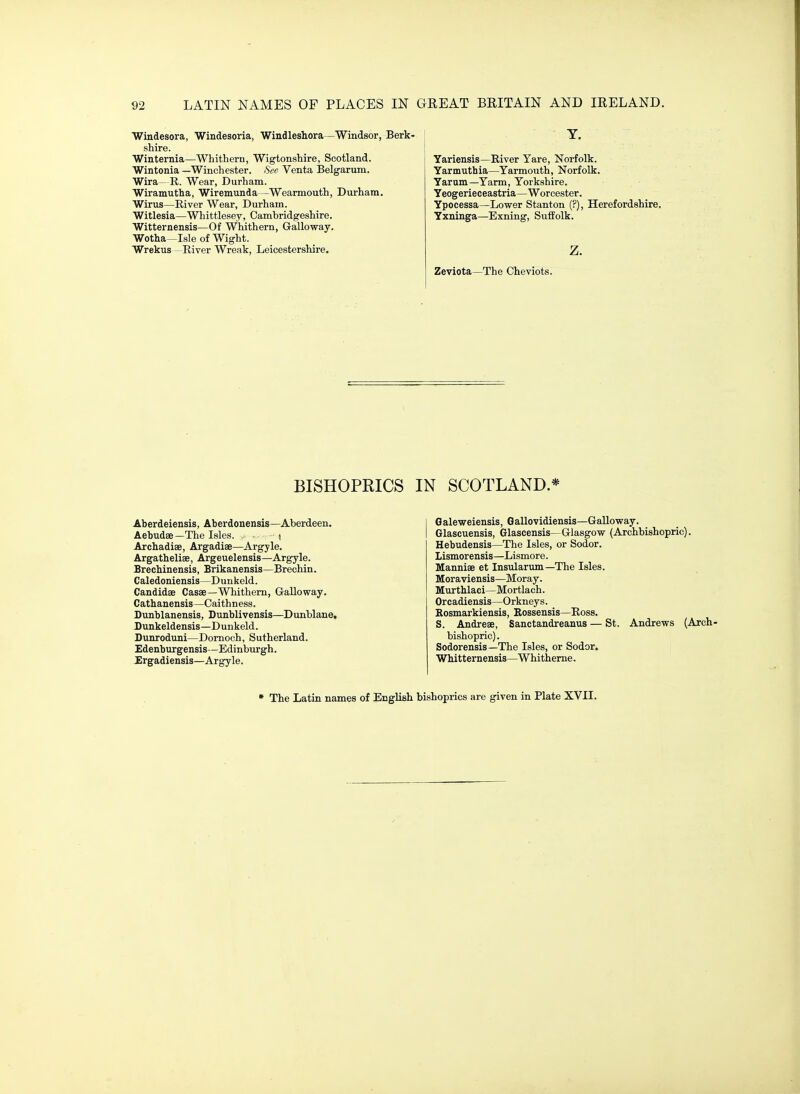 Windesora, Windesoria, Windleshora—Windsor, shire. Winternia—Whithern, Wigtonshire, Scotland. Wintonia —Winchester. See Venta Belgarum. Wira- R. Wear, Durham. Wiramutha, Wiremunda—Wearmouth, Durham. Wirus—River Wear, Durham. Witlesia—Whittlesey, Cambridgeshire. Witternensis—Of Whithern, Galloway. Wotha—Isle of Wight. Wrekus—River Wreak, Leicestershire. T. Yariensis—River Yare, Norfolk. Yarmuthia—Yarmouth, Norfolk. Yarum—Yarm, Yorkshire. Yeogerieceastria—Worcester. Ypocessa—Lower Stanton (?), Herefordshire. Yxninga—Exning, Suffolk. z. Zeviota—The Cheviots. BISHOPRICS IN SCOTLAND * Aberdeiensis, Aberdonensis—Aberdeen. Aebudae—The Isles. • i Archadiae, Argadiae—Argyle. Argatheliae, Argeuelensis—Argyle. Brechinensis, Brikanensis—Brechin. Caledoniensis—Dunkeld. Candidae Casae—Whithern, Galloway. Cathanensis—Caithness. Dunblanensis, Dunblivensis—Dunblane, Dunkeldensis—Dunkeld. Dunroduni—Dornoch, Sutherland. Edenburgensis—Edinburgh. Ergadiensis—Argyle. Galeweiensis, Gallovidiensis—Galloway. Glascuensis, Glascensis—Glasgow (Archbishopric). Hebudensis—The Isles, or Sodor. Lismorensis—Lismore. Manniae et Insularum —The Isles. Moraviensis—Moray. Murthlaci—Mortlach. Orcadiensis—Orkneys. Rosmarkiensis, Kossensis—Ross, S. Andreae, Sanctandreanus — St. Andrews (Arch- bishopric). Sodorensis—The Isles, or Sodor. Whitternensis—Whitherne. • The Latin names of English bishoprics are given in Plate XVII.