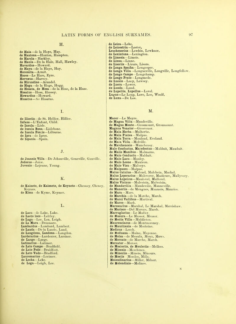 H. de Haia—de la Haye, Hay. de Hantona—Haiiton, Hampton. de Harcla—Harkley. de Haula—De la Hale, Hall, Hawley. Havardus—Howard. de Haya—de la Haye, Hay. Heremita—Armit. Heres—Le Hare, Eyre. Hervaeus—Harvey. de Hirundine--Arundel. de Hoga—de la Hoge, Hogg. de Hosata, de Hosa—de la Hose, de la Huse. Hosatus — Hose, Hussey. Howardus—Howard. Husatus—See Ho.satus. I. de lUeriis—de St. Hellier, Hillier. Infans—L'Enfant, ChUd. de Insula—Lisle. de Insula Bona—Lislebone. de Insula Foniis—Lilburne. de Ipra—de Ipres. de Ispania—Spain. J. de Joannis Villa—De Jehanville, Geneville, Gauville. Jodocus—Joice. Juvenis—Lejeuiie, Y^oung. K. de Kaineto, de Eaisneto, de Keyneto—Chesney, Cheney, Keyues. de Kima—de Kyme, Keymer. L. de Lacu —de Lake, Lake. de Laeto loco—Lettley. de Laga—Lee, Lea, Leigh. de La Mara —Delaiiiare. Lambardus-Lambard, Lambert. de Landa—De la Laude, Laud. de Langdona, Landona—Langdon. Larderarius—Lardenier, Lardner. de Largo—Large. Latinarius—Latimer. de Lato Campo--Biadfield. de Lato Pede—Braidfoot. de Lato Vado—Bradford. Lauremarius --Lorimer. de Lecha—Leke. de Lega—Leigh, Lee. de Leica—Leke. de Leicestria—Lester. Leuchenorius —Lewkin, Lewknor. de Lexintuna—Lexington. de Limesia—Limsie. de Linna—Liune. de Lisoriis -Lizurs, Lisors. de Longa Spatha— Longespee. de Longa Villa -Longueville, Longville, Longfellow. de Longo Campo—Lougcharap. de Longo Prato—Longmede. de Luceio - Luoy, Lewsey. de Luera—Lower. de Lunda—Luud. de Lupellis, Lupellus—Lovel. Lupus—Le Loup, Love, Loo, Woolf. de Luxa—De Los. M. Macer—Le Meyre. de Magna Villa—Maudeville. de Magno Monte—Grosmount, Groumount. Magnus Venator—Grosveuor. de Mala Herba—Malherbe. de Mala Piatea--Malpas. de Mala Terra—Mauland, Eveland. de Mala Villa -Melville, de Malchenceio —Muncliensy. Male Conductus, Maledoctus—Malduit, Mauduit. de Malis Manibus- Mfilmains. de Malo Conductu—Malduit. de Malo Lacu—Mauley. 1 de Malo Leone - Mauleon. de Malo Visu—Malveys. de Malpassu—Malpas. Malus Catulus—Malcael, Malcheiu, Machel. Mains Leporarius —Maleverer, Mallieure, Mallyvery. Malus Lupellus—Maulovel, Mallovel. Malus Vicinus—Malveisin, Malvoisin. de Mandavilla—Mandeville, Mauneville. de Maneriis—de Mengues, Manners, Menzies. de Mara —Mare. de Marchia—de la Marche, March, de Marci Vallibus—Martival. de Marco—Mark. Marescallus-Marshal, Le Marshal, Menishaw. de Marisco—Del Mareys, Marsh. Marruglarius—Le Marler. de Masura—Le Massur, Measor. de Media Villa—Middleton. Maurenciacus—de Montmorency. de Mauritania —de Morteine. Medicus - Leech. de Meduana—Maine, Mayenne. de Melsa—de Meaulx, Meux, Mew.s. de Mercato—de Marche, March. Mercator—Mercer. de Mesleriis, de Meuleriis—Mellers. de Micenis—Meschines. de Mineriis—Miners, Minours. de Moelis MoeJles, Mills. Molendinarius—Miller, Milner. de Molendinis—Molines.