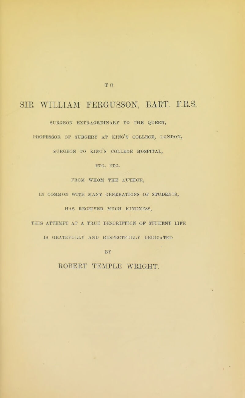 T O SIR WILLIAM FERGUSSON, BART. F.R.S. SURGEON EXTRAORDINARY TO THE QUEEN, I'KOFESSOR OF SURGERY AT KINO'S COLLEGE, LONDON, SURGEON TO KINO'S COLLEGE HOSPITAL, ETC. ETC. FROM WHOM THE AUTHOR, IN COMMON WITH MANY GENERATIONS OF STUDENTS, HAS RECEIVED MUCH KINDNESS, THIS ATTEMPT AT A TRUE DESCRIPTION OF STUDENT LIFE IS OR-VTEFULLY AND RESPECTFULLY DEDICATED BY ROBERT TEA[PLE WRKIHT.