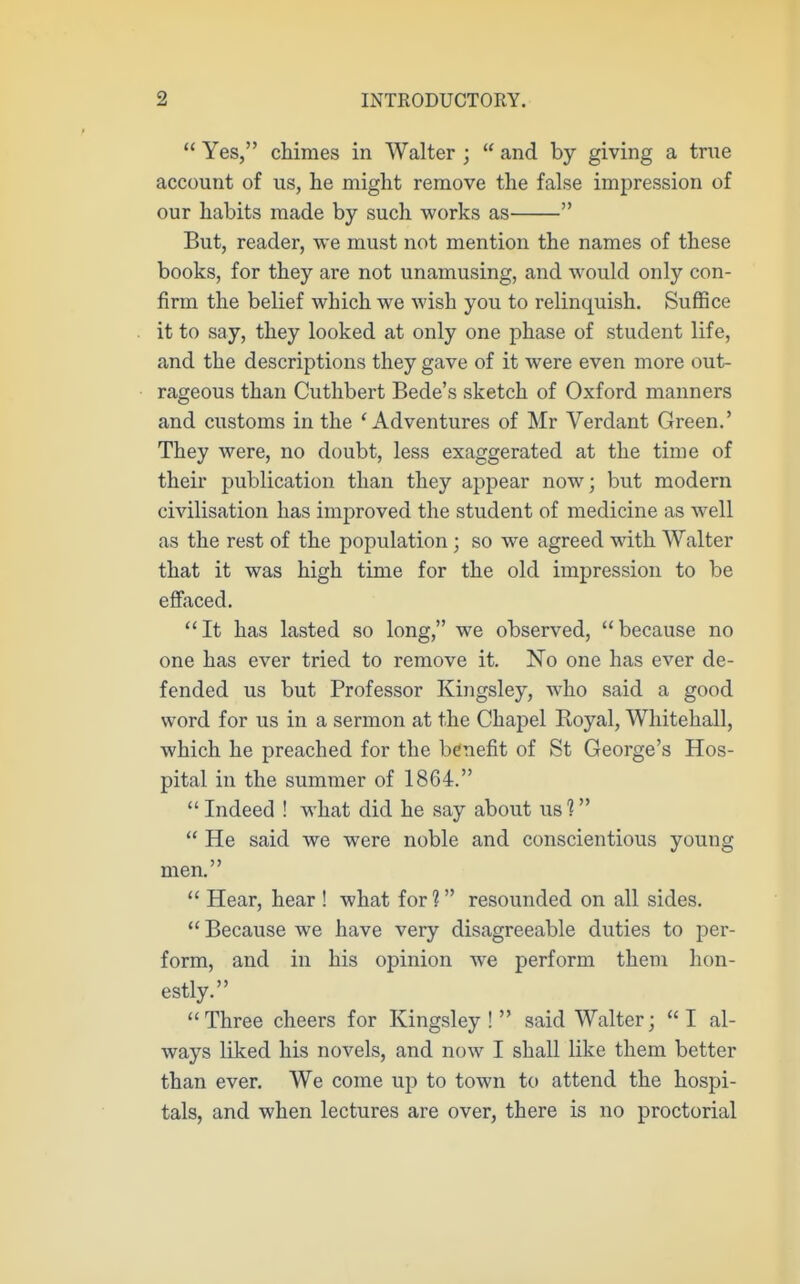  Yes, cMmes in Walter ;  and by giving a true account of us, he might remove the false impression of our habits made by such works as  But, reader, we must not mention the names of these books, for they are not unamusing, and would only con- firm the belief which we wish you to relinquish. Suffice it to say, they looked at only one phase of student life, and the descriptions they gave of it were even more out- rageous than Cuthbert Bede's sketch of Oxford manners and customs in the 'Adventures of Mr Verdant Green.' They were, no doubt, less exaggerated at the time of their publication than they appear now; but modern civilisation has improved the student of medicine as well as the rest of the population; so we agreed with Walter that it was high time for the old impression to be eflfaced. It has lasted so long, we observed, because no one has ever tried to remove it. No one has ever de- fended us but Professor Kingsley, who said a good word for us in a sermon at the Chapel Koyal, Whitehall, which he preached for the benefit of St George's Hos- pital in the summer of 1864.  Indeed ! what did he say about us 1  He said we were noble and conscientious young men.  Hear, hear ! what for 1 resounded on all sides.  Because we have very disagreeable duties to per- form, and in his opinion we perform them hon- estly. Three cheers for Kingsley! said Walter; I al- ways liked his novels, and now I shall like them better than ever. We come up to town to attend the hospi- tals, and when lectures are over, there is no proctorial