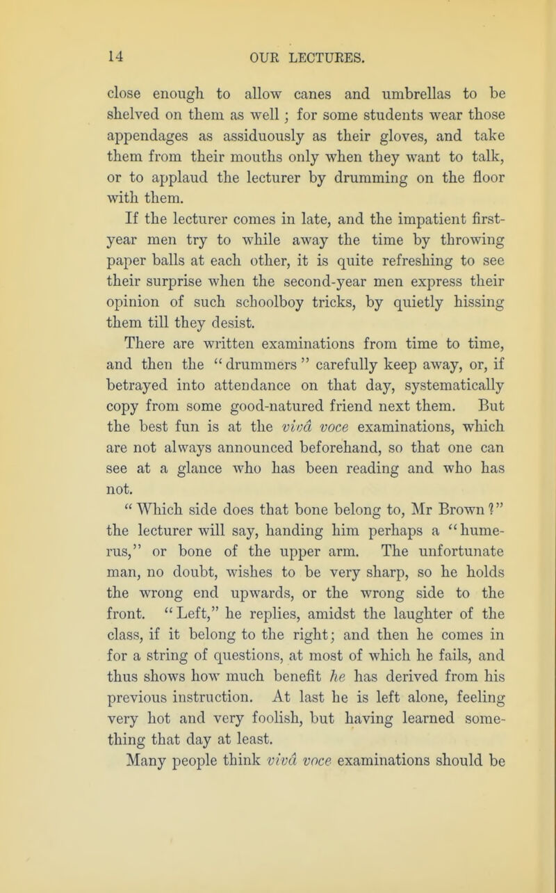 close enough to allow canes and umbrellas to be slielved on them as well; for some students wear those appendages as assiduously as their gloves, and take them from their mouths only when they want to talk, or to applaud the lecturer by drumming on the floor with them. If the lecturer comes in late, and the impatient first- year men try to while away the time by throwing paper balls at each other, it is quite refreshing to see their surprise when the second-year men express their opinion of such schoolboy tricks, by quietly hissing them till they desist. There are written examinations from time to time, and then the  drummers  carefully keep away, or, if betrayed into attendance on that day, systematically copy from some good-natured friend next them. But the best fun is at the viva voce examinations, which are not always announced beforehand, so that one can see at a glance who has been reading and who has not.  Which side does that bone belong to, Mr Brown 1 the lecturer will say, handing him perhaps a  hume- rus, or bone of the upper arm. The unfortunate man, no doubt, wishes to be very sharp, so he holds the wrong end upwards, or the wrong side to the front. Left, he replies, amidst the laughter of the class, if it belong to the right; and then he comes in for a string of questions, at most of which he fails, and thus shows how much benefit he has derived from his previous instruction. At last he is left alone, feeling very hot and very foolish, but having learned some- thing that day at least. Many people think viva voce examinations should be