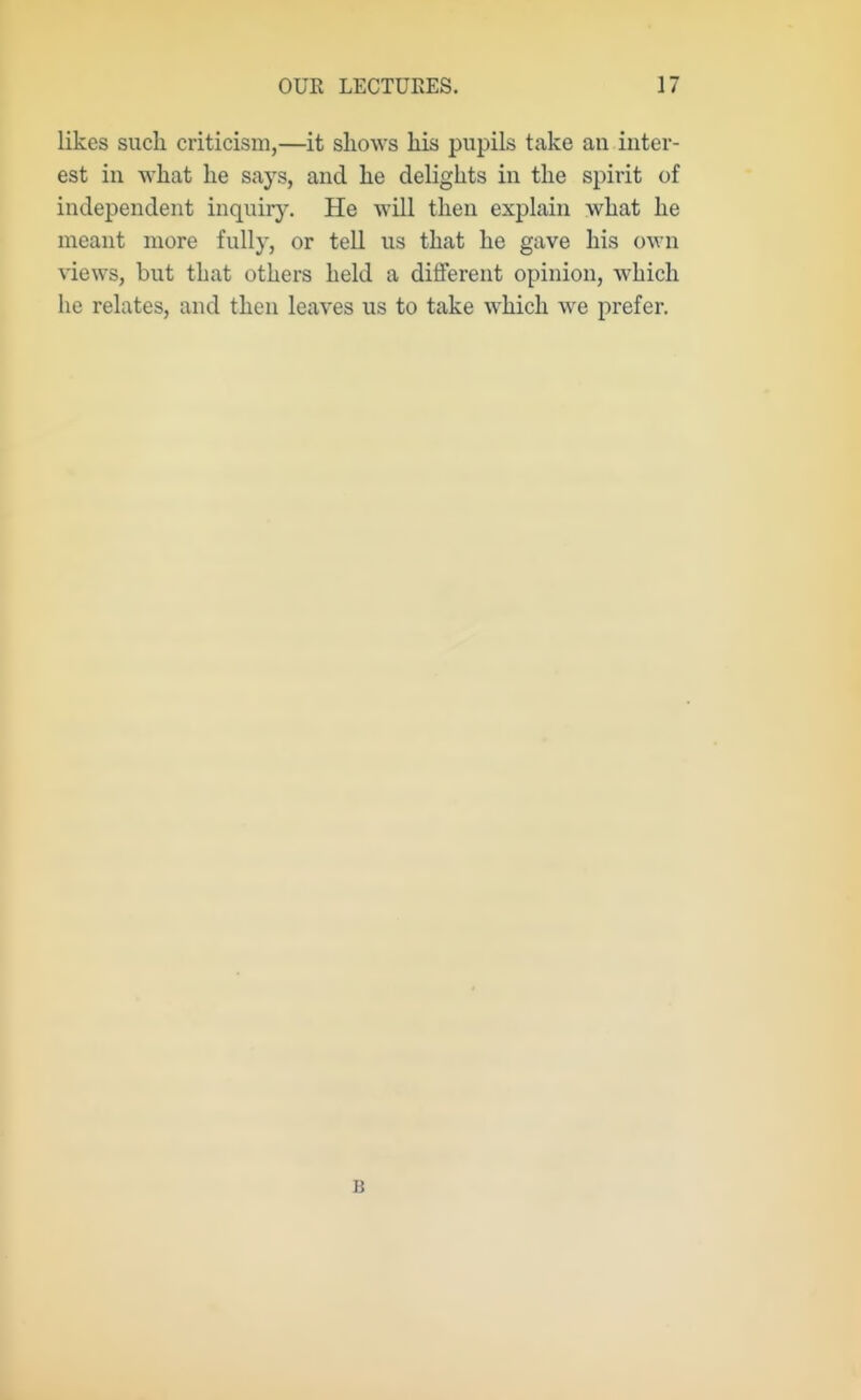 likes such criticism,—it shows his pupils take an inter- est in what he says, and he delights in the spirit of independent inquiry. He will then explain what he meant more fully, or tell us that he gave his own views, but that others held a diflferent opinion, which he relates, and then leaves us to take which we prefer. B