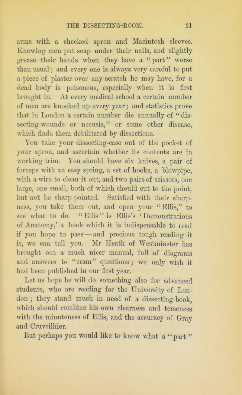 arms with a checked apron and Macintosh sleeves. Knowing men put soap under their nails, and slightly grease their hands when they have a  part worse than usual; and every one is always very careful to put a piece of plaster over any scratch he may have, for a dead body is poisonous, especially when it is first brought in. At every medical school a certain number of men are knocked up every year: and statistics prove that in London a certain number die annually of  dis- secting-wounds or necusia, or some other disease, which finds them debilitated by dissections. You take your dissecting-case out of the j)ocket of your apron, and ascertain whether its contents are in working trim. You should have six knives, a pair of forceps with an easy spring, a set of hooks, a blowj)ipe, with a wire to clean it out, and two pairs of scissors, one large, one small, both of which should cut to the point, but not be sharp-pointed. Satisfied with their sharp- ness, you take them out, and open your  Ellis, to see what to do.  Ellis  is Ellis's ' Demonstrations of Anatomy,' a book which it is indispensable to read if you hope to pass—and precious tough reading it is, we can tell you. Mr Heath of Westminster has brought out a much nicer manual, full of diagrams and answers to cram questions; Ave only wish it had been published in our first year. Let us hope he will do something also for advanced students, who are reading for the University of Lon- don ; they stand much in need of a dissecting-book, which should combine his own clearness and terseness with the minuteness of Ellis, and the accuracy of Gray and Cruveilliier. But perhaps you would like to know what a part 