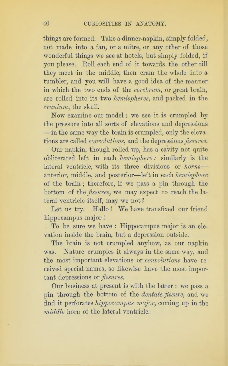 things are formed. Take a dinner-napkin, simply folded, not made into a fan, or a mitre, or any other of those wonderful things we see at hotels, but simply folded, if you please. Roll each end of it towards the other till they meet in the middle, then cram the whole into a tumbler, and you will have a good idea of the manner in which the two ends of the cerebrum, or great brain, are rolled into its two hemispheres, and packed in the cranium, the skull. Now examine our model: we see it is crumpled by the pressure into all sorts of elevations and depressions —in the same way the brain is crumpled, only the eleva- tions are called convolut ions, and the depressions fissures. Our napkin, though rolled up, has a cavity not quite obliterated left in each hemisphere: similarly is the lateral ventricle, with its three divisions or ho7'ns— anterior, middle, and posterior—left in each hemisjjhere of the brain; therefore, if we pass a pin through the bottom of the fissures, we may expect to reach the la- teral ventricle itself, may we not ? Let lis try. Hallo ! We have transfixed our friend hippocampus major! To be sure we have : Hippocampus major is an ele- vation inside the brain, but a depression outside. The brain is not crumpled anyhow, as our napkin was. Nature crumples it always in the same way, and the most important elevations or convolutions have re- ceived special names, so likewise have the most impor- tant depressions or fissures. Our business at present is with the latter : we pass a pin through the bottom of the dentate fissure, and we find it perforates hipjjocampits major, coming up in the middle horn of the lateral ventricle.