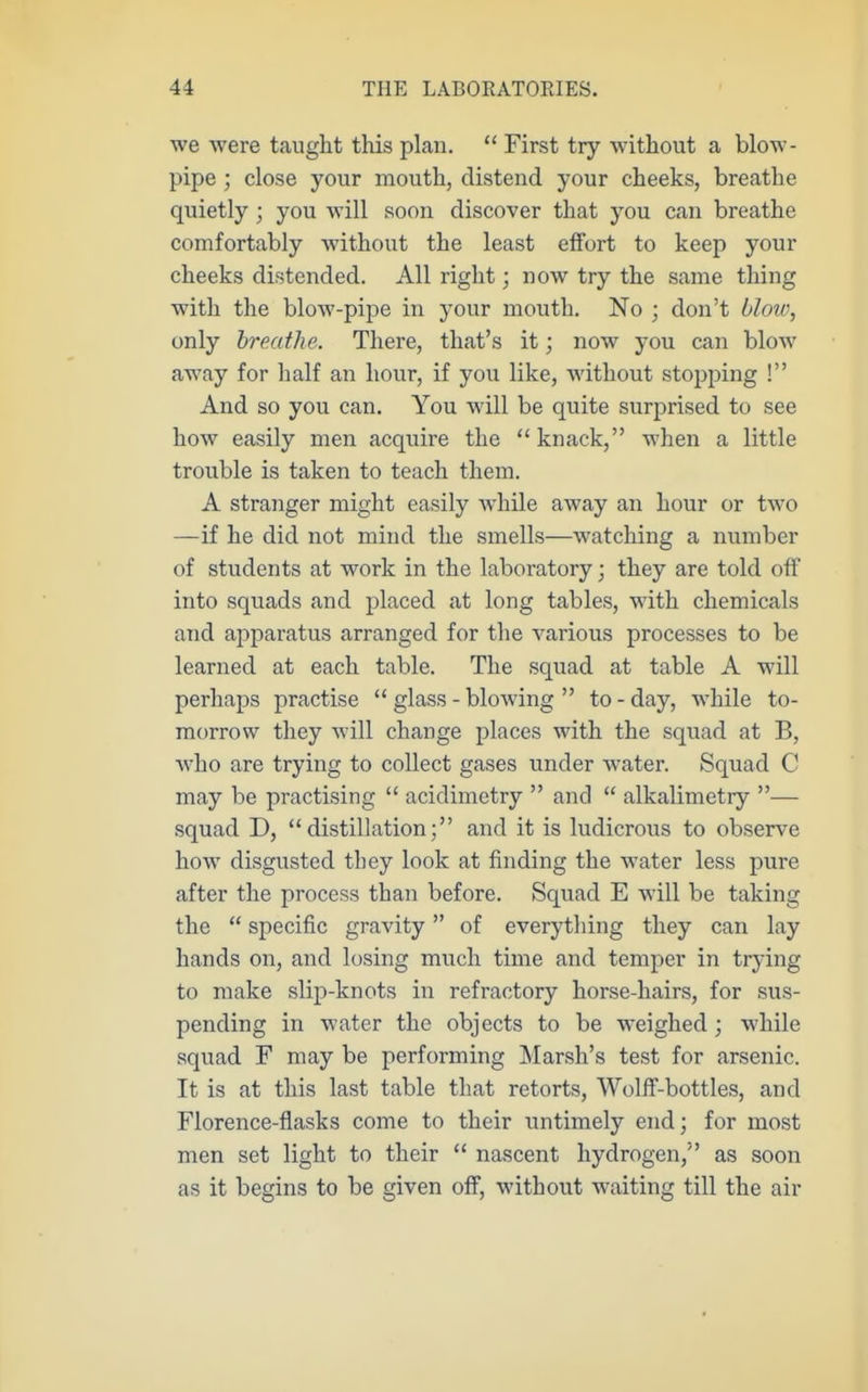 we were taught this plan.  First try without a blow- pipe ; close your mouth, distend your cheeks, breathe quietly ; you will soon discover that you can breathe comfortably without the least effort to keep your cheeks distended. All right; now try the same thing with the blow-pipe in your mouth. No ; don't blow, only breathe. There, that's it; now you can blow away for half an hour, if you like, without stopping ! And so you can. You will be quite surprised to see how easily men acquire the knack, when a little trouble is taken to teach them. A stranger might easily while away an hour or two —if he did not mind the smells—watching a number of students at work in the laboratory; they are told off into squads and placed at long tables, with chemicals and apparatus arranged for the various processes to be learned at each table. The squad at table A will perhaps practise glass-blowing to-day, while to- morrow they will change places with the squad at B, who are trying to collect gases under water. Squad C may be practising  acidimctry  and  alkalimetry — squad D, distillation; and it is ludicrous to observe how disgusted they look at finding the water less pure after the process than before. Squad E will be taking the  specific gravity of everything they can lay hands on, and losing much time and temper in trying to make slip-knots in refractory horse-hairs, for sus- pending in water the objects to be weighed ; while squad F may be performing Marsh's test for arsenic. It is at this last table that retorts, Wolff-bottles, and Florence-flasks come to their untimely end; for most men set light to their  nascent hydrogen, as soon as it begins to be given off, without M\aiting till the air