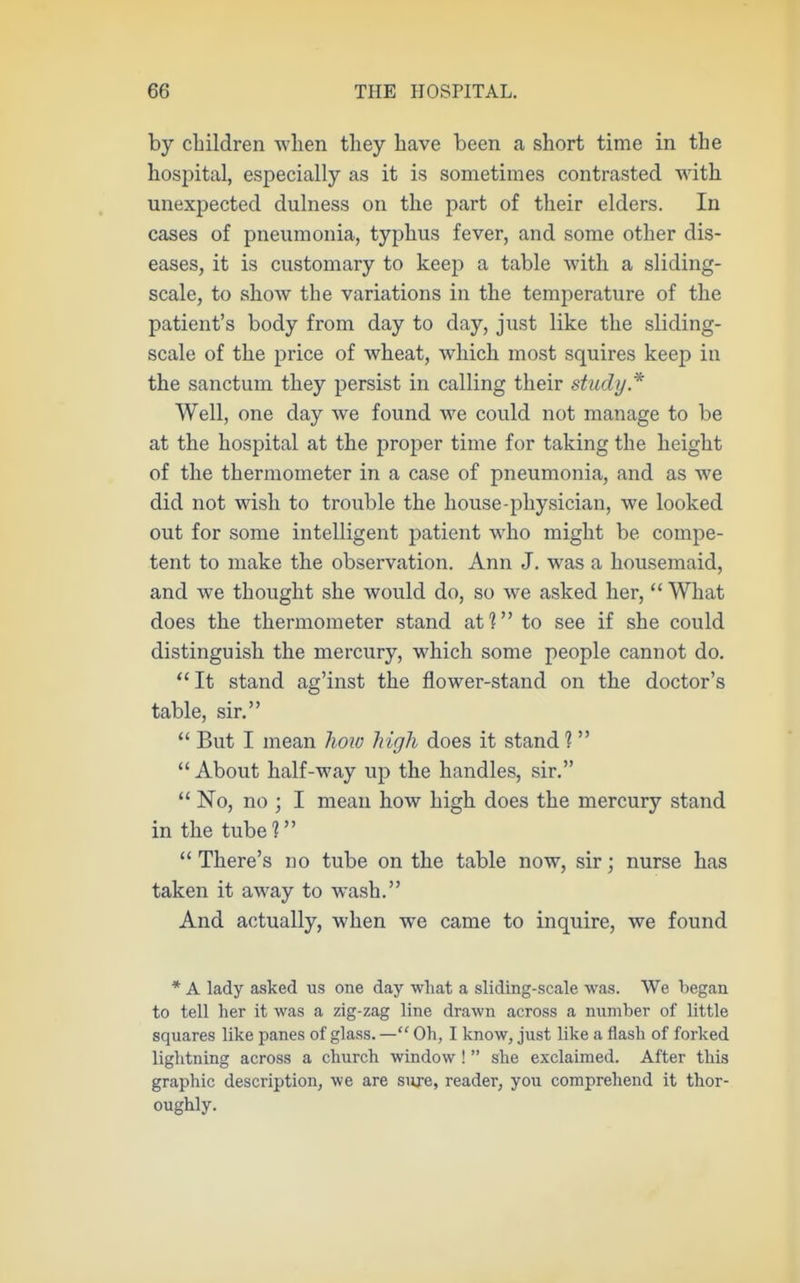 by children when tliey have been a short time in the hospital, especially as it is sometimes contrasted with unexpected dulness on the part of their elders. In cases of pneumonia, typhus fever, and some other dis- eases, it is customary to keep a table with a sliding- scale, to show the variations in the temperature of the patient's body from day to day, just like the sliding- scale of the price of wheat, which most squires keep in the sanctum they persist in calling their study.''' Well, one day we found we could not manage to be at the hospital at the proper time for taking the height of the thermometer in a case of pneumonia, and as we did not wish to trouble the house-physician, we looked out for some intelligent patient who might be compe- tent to make the observation. Ann J. was a housemaid, and we thought she would do, so we asked her,  What does the thermometer stand af? to see if she could distinguish the mercury, which some people cannot do. It stand ag'inst the flower-stand on the doctor's table, sir.  But I mean lioio high does it stand 1 About half-way up the handles, sir.  No, no ; I mean how high does the mercury stand in the tube?  There's no tube on the table now, sir; nurse has taken it away to wash. And actually, when we came to inquire, we found * A lady asked us one day what a sliding-scale was. We began to tell her it was a zig-zag line drawn across a number of little squares like panes of glass. — Oh, I know, just like a flash of forked lightning across a church window !  she exclaimed. After this graphic description^ we are sure, reader, you comprehend it thor- oughly.