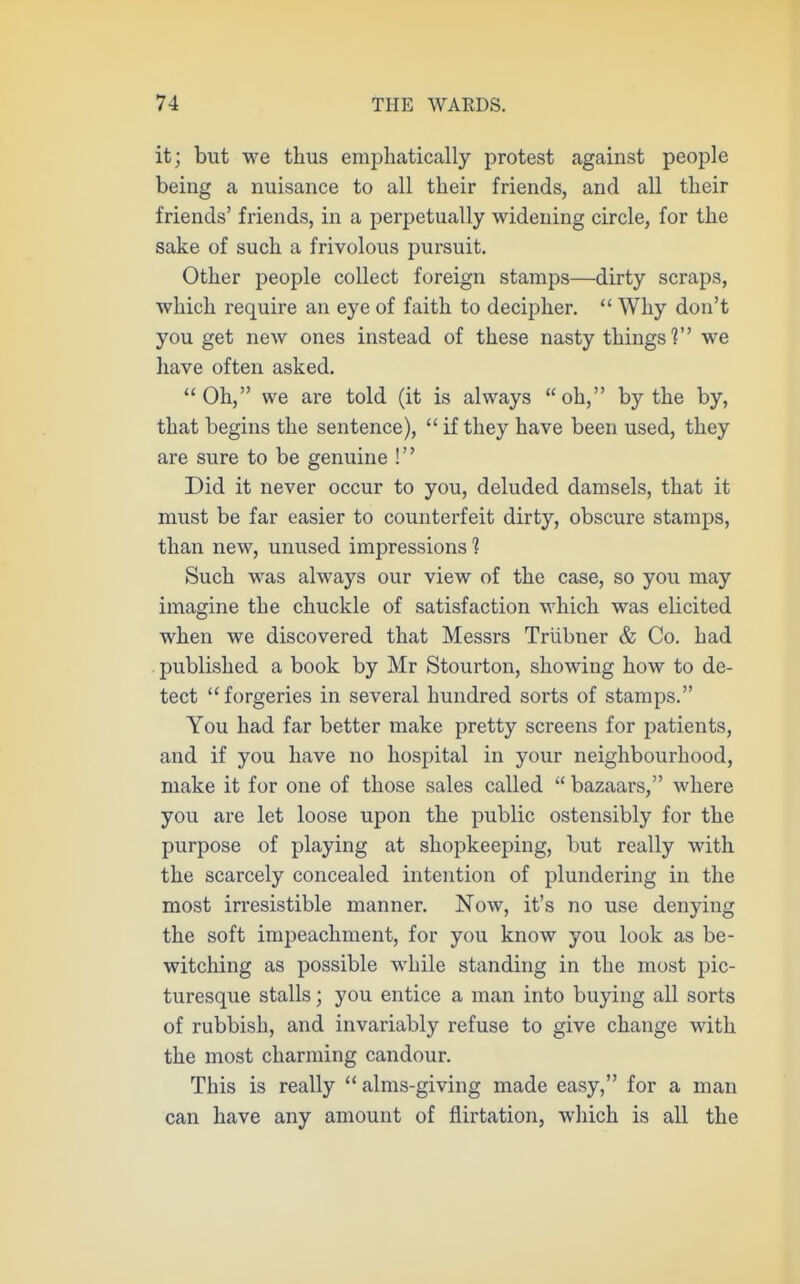 it; but we thus emphatically protest against people being a nuisance to all their friends, and all their friends' friends, in a perpetually widening circle, for the sake of such a frivolous pursuit. Other people collect foreign stamps—dirty scraps, which require an eye of faith to decipher.  Why don't you get new ones instead of these nasty things'? we have often asked. Oh, we are told (it is always oh, by the by, that begins the sentence),  if they have been used, they are sure to be genuine ! Did it never occur to you, deluded damsels, that it must be far easier to counterfeit dirty, obscure stamps, than new, unused impressions 1 Such was always our view of the case, so jow may imagine the chuckle of satisfaction which was elicited when we discovered that Messrs Trlibner & Co. had . published a book by Mr Stourton, showing how to de- tect forgeries in several hundred sorts of stamps. You had far better make pretty screens for patients, and if you have no hospital in your neighbourhood, make it for one of those sales called  bazaars, where you are let loose upon the public ostensibly for the purpose of playing at shopkeeping, but really with the scarcely concealed intention of plundering in the most irresistible manner. Now, it's no use denying the soft impeachment, for you know you look as be- witching as possible while standing in the most pic- turesque stalls; you entice a man into buying all sorts of rubbish, and invariably refuse to give change with the most charming candour. This is really  alms-giving made easy, for a man can have any amount of flirtation, which is all the
