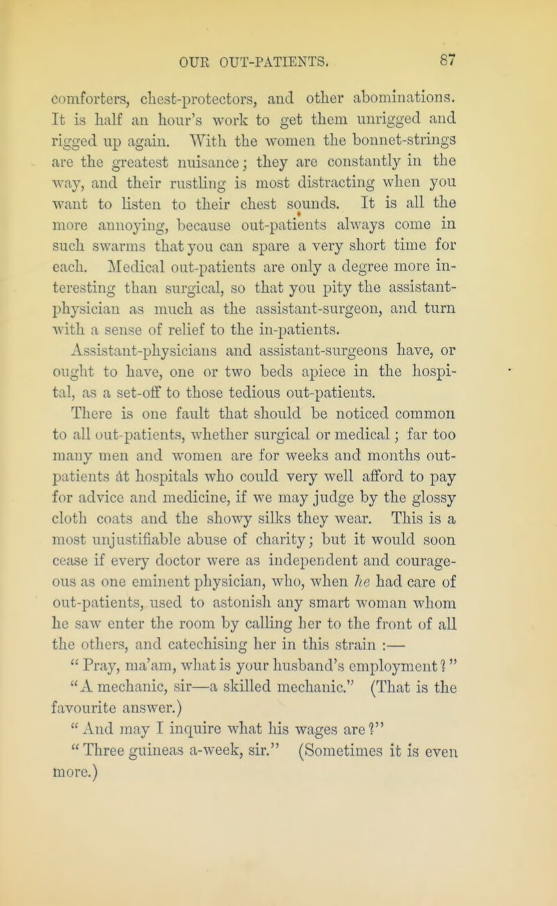 comforters, cliest-protectors, and other abominations. It is half an hour's work to get them unrigged and rigged up again. With the women the bonnet-strings are the greatest nuisance; they are constantly in the way, and their rusthng is most distracting when you want to listen to their chest sounds. It is all the more annoying, because out-patients always come in such swarms that you can spare a very short time for each. Medical out-patients are only a degree more in- teresting than surgical, so that you pity the assistant- physician as much as the assistant-surgeon, and turn with a sense of relief to the in-patients. Assistant-physicians and assistant-surgeons have, or ought to have, one or two beds apiece in the hospi- tal, as a set-ofif to those tedious out-patients. There is one fault that should be noticed common to all out-patients, whether surgical or medical; far too many men and women are for weeks and months out- 23atients At hospitals who could very well afford to pay for advice and medicine, if we may judge by the glossy cloth coats and the showy silks they wear. This is a most unjustifiable abuse of charity; but it would soon cease if every doctor were as independent and courage- ous as one eminent physician, who, when he had care of out-patients, used to astonish any smart woman whom he saw enter the room by calling her to the front of all the others, and catechising her in this strain :—  Pray, ma'am, what is your husband's employment 1 xV mechanic, sir—a skilled mechanic. (That is the favourite answer.) And may I inquire what his wages are?  Three guineas a-week, sir. (Sometimes it is even more.)