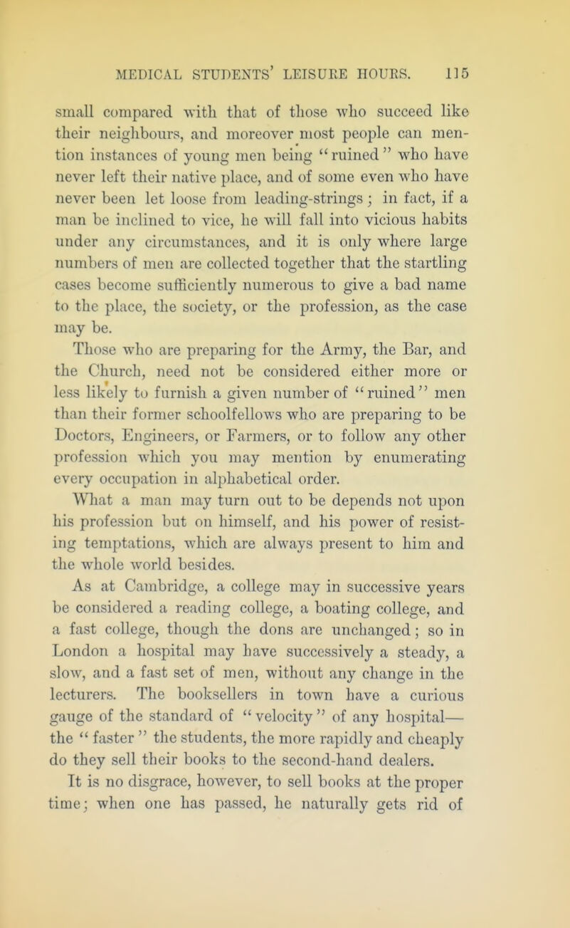 small compared witli that of those who succeed like their neiglibours, and moreover most people can men- tion instances of young men being ruined who have never left their native place, and of some even who have never been let loose from leading-strings ; in fact, if a man be inclined to vice, he will fall into vicious habits under any circumstances, and it is only where large numbers of men are collected together that the startling cases become sufficiently numerous to give a bad name to the place, the society, or the profession, as the case may be. Those who are preparing for the Army, the Bar, and the Church, need not be considered either more or less likely to furnish a given number of ruined men than their former schoolfellows who are preparing to be Doctors, Engineers, or Farmers, or to follow any other profession which you may mention by enumerating every occupation in alphabetical order. Wliat a man may turn out to be depends not ujoon his profession but on himself, and his power of resist- ing temptations, which are always present to him and the whole world besides. As at Cambridge, a college may in successive years be considered a reading college, a boating college, and a fast college, though the dons are unchanged; so in London a hospital may have successively a steady, a slow, and a fast set of men, without any change in the lecturers. The booksellers in town have a curious gauge of the standard of  velocity  of any hospital— the  faster  the students, the more rapidly and cheaply do they sell their books to the second-hand dealers. It is no disgrace, however, to sell books at the proper time; when one has passed, he naturally gets rid of